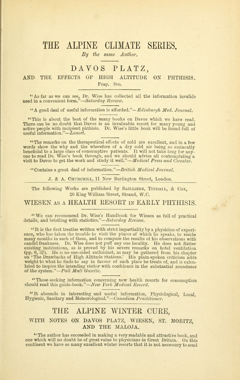 THE ALPINE CLIMATE SERIES, By the same Author. DAVOS PLATZ, AND THE EFFECTS OF HIGH ALTITUDE ON PHTHISIS. Fcap. Svo.  As far as we can see, Dr. Wise has collected all the information invalids need in a convenient form,—Saturday Review. A good deal of useful information is aSoxdiedi.—Edinburgh Med. Journal. This is about the best of the many books on Davos which we have read. There can be no doubt that Davos is an invaluable resort for many young and active people with incipient phthisis. Dr. Wise's little book will be found full of useful information.—Lancet. The remarks on the therapeutical effects of cold are excellent, and in a few words show the why and the wherefore of a dry cold air being so eminently beneficial to a large class of consumptive patients. It will not take long for any- one to read Dr. Wise's book through, and we should advise all contemplating a visit to Davos to get the work and study it well.—Medical Press and Circular. Contains a great deal of information.—British Medical Journal. J. & A. Churchill, 11 New Burlington Street, London. The following Works are published by Bailliere, Tindail, & Cox, 20 King WiOiam Street, Strand, W.C. WIESEN AS A HEALTH EESORT m EAKLY PHTHISIS, We can recommend Dr. Wise's Handbook for Wiesen as full of practical details, and bristling with statistics.—Saturday Review. It is the first treatise written with strict impartiality by a physician of experi- ence, who has taken the trouble to visit the places of which he speaks, to reside many months in each of them, and to compare the results of his observations with candid frankness. Dr. Wise does not putf any one locality. He does not flatter existing institutions, as is proved by his severe remarks on hotel ventilation (pp. 6, '61). He is no one-sided enthusiast, as may be gathered from his chapter on ' The Drawbacks of High Altitu<le Stations.' His plain-spoken criticism adds weight to what he finds to say in favour of each place he treats of, and is calcu- lated to inspire the intending visitor with confidence in the substantial soundness of the system.—Pall Mall Gazette.  Those seeking information concerning new health resorts for consumption should read this guide-book.—iV^ew York Medical Record.  It abounds in interesting and useful information. Physiological, Local Hygienic, Sanitary and Meteorological.—Canadian Practitioner. THE ALPINE WINTER CUKE, WITH NOTES ON DAVOS PLATZ, WIESEN, ST. MORITZ, AND THE MALOJA.  The author has succeeded in making a very readable and attractive book, and one which will no doubt be of great value to physicians in Great Britain. On this continent we have so many excellent winter resorts that it is not necessary to send