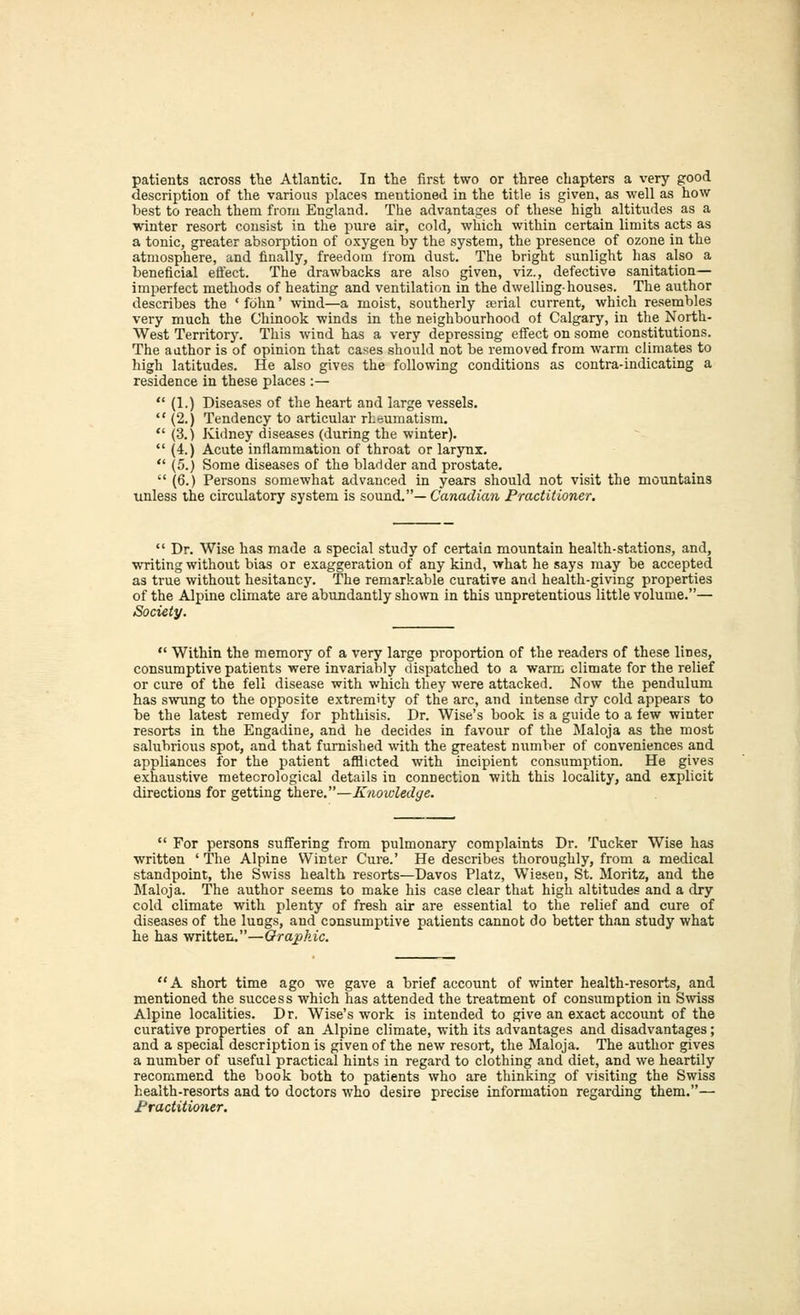 patients across the Atlantic. In the first two or three chapters a very good description of the various places mentioned in the title is given, as well as how best to reach them from England. The advantages of these high altitudes as a winter resort consist in the pure air, cold, which within certain limits acts as a tonic, greater absorption of oxygen by the system, the presence of ozone in the atmosphere, and finally, freedom from dust. The bright sunlight has also a beneficial effect. The drawbacks are also given, viz., defective sanitation— imperfect methods of heating and ventilation in the dwelling-houses. The author describes the ' fcihn' wind—a moist, southerly ajrial current, which resembles very much the Chinook winds in the neighbourhood of Calgary, in the North- West Territory. This wind has a very depressing effect on some constitutions. The aathor is of opinion that cases should not be removed from warm climates to high latitudes. He also gives the following conditions as contra-indicating a residence in these places :—  (1.) Diseases of the heart and large vessels.  (2.) Tendency to articular rheumatism,  (3.) Kidney diseases (during the winter).  (4.) Acute inflammation of throat or larynx.  (5.) Some diseases of the bladder and prostate.  (6.) Persons somewhat advanced in years should not visit the mountains unless the circulatory system is sound.— Canadia7i Practitioner.  Dr. Wise has made a special study of certain mountain health-stations, and, writing without bias or exaggeration of any kind, what he says may be accepted as true without hesitancy. The remarkable curative and health-giving properties of the Alpine climate are abundantly shown in this unpretentious little volume.— iSociety.  Within the memory of a very large proportion of the readers of these lines, consumptive patients were invariably dispatched to a warm climate for the relief or cure of the fell disease with which they were attacked. Now the pendulum has swung to the opposite extremity of the arc, and intense dry cold appears to be the latest remedy for phthisis. Dr. Wise's book is a guide to a few winter resorts in the Engadine, and he decides in favour of the Maloja as the most salubrious spot, and that furnished with the greatest number of conveniences and appliances for the patient afflicted with incipient consumption. He gives exhaustive meteorological details in connection with this locality, and explicit directions for getting there.—Knowledge.  For persons suffering from pulmonary complaints Dr. Tucker Wise has written ' The Alpine Winter Cure.' He describes thoroughly, from a medical standpoint, the Swiss health resorts—Davos Platz, Wiesen, St. Moritz, and the Maloja. The author seems to make his case clear that high altitudes and a dry cold climate with plenty of fresh air are essential to the relief and cure of diseases of the lungs, and consumptive patients cannot do better than study what he has written,—Orajokic. A short time ago we gave a brief account of winter health-resorts, and mentioned the success which has attended the treatment of consumption in Swiss Alpine localities. Dr. Wise's work is intended to give an exact account of the curative properties of an Alpine climate, with its advantages and disadvantages; and a special description is given of the new resort, the Maloja. The author gives a number of useful practical hints in regard to clothing and diet, and we heartily recommend the book both to patients who are thinking of visiting the Swiss health-resorts and to doctors who desire precise information regarding them.— Practitioner.