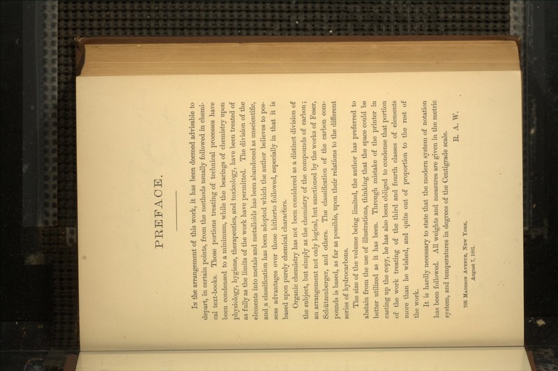 PREFACE. IN the arrangement of this work, it has been deemed advisable to depart, in certain points, from the methods usually followed in chemi- cal text-books. Those portions treating of technical processes have been condensed to a minimum, while the bearings of chemistry upon physiology, hygiene, therapeutics, and toxicology, have been treated of as fully as the limits of the work have permitted. The division of the elements into metals and metalloids has been abandoned as unscientific, and a classification has been adopted which the author believes to pos- sess advantages over those hitherto followed, especially in that it is based upon purely chemical characters. Organic chemistry has not been considered as a distinct division of the subject, but simply as the chemistry of the compounds of carbon; an arrangement not only logical, but sanctioned by the works of Feser, Schiitzenberger, and others. The classification of the carbon com- pounds is based, as far as possible, upon their relations to the different series of hydrocarbons. The size of the volume being limited, the author has preferred to abstain from the use of illustrations, thinking that the space could be better utilized as it has been. Through mistake of the printer in casting up the copy, he has also been obliged to condense that portion of the work treating of the third and fourth classes of elements more than he wished, and quite out of proportion to the rest of the work. It is hardly necessary to state that the modern system of notation has been followed. All weights and measures are given in the metric system, and temperatures in degrees of the Centigrade scale. E. A. W. 766 MADISON AVENUE, NEW YORK, August 7, 1881.