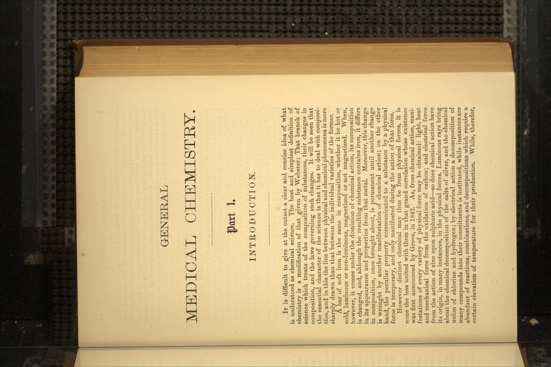 GENERAL MEDICAL CHEMISTRY. 1. INTRODUCTION. IT is difficult to give at the outset a cleat- and concise idea of what is understood as chemical science. The best and simplest definition of chemistry is a modification of that given by Webster: That branch of science which treats of the composition of substances, their changes in composition, and the laws governing such changes. It will be seen that the essential character of the science is that it has to deal with composi- tion, and in this the line between physical and chemical phenomena is more sharply drawn than that between the individual varieties of the former. A bar of soft iron is the same in composition, whether it be hot or cold, luminous or non-luminous, magnetized or not magnetized. When, however, it comes under the dominion of chemical action, its composition is changed, and, although the resulting substance contains iron, it differs in its appearance and properties from that metal. Moreover, this change in composition, once brought about, is permanent until another change is wrought by another manifestation of chemical action; on the other hand, the peculiar property communicated to a substance by a physical force is temporary, and only manifested during the action of that force. However distinct chemical may thus be from physical forces, it is none the less united with them in that grand correlation whose existence was first announced by Grove, in 1842. As, from chemical action, mani- festations of every variety of physical force may be obtained: light, heat and mechanical force from the oxidation of carbon; and electrical force from the action of zinc upon sulphuric acid—so does chemical action have its origin, in many instances, in the physical forces. Luminous rays bring about the chemical decomposition of the salts of silver, and the chemical union of chlorine and hydrogen; by electrical action a decomposition of many compounds into their constituents is instituted, while instances are abundant of reactions, combinations, and decompositions which require a certain elevation of temperature for their production. While, therefor,