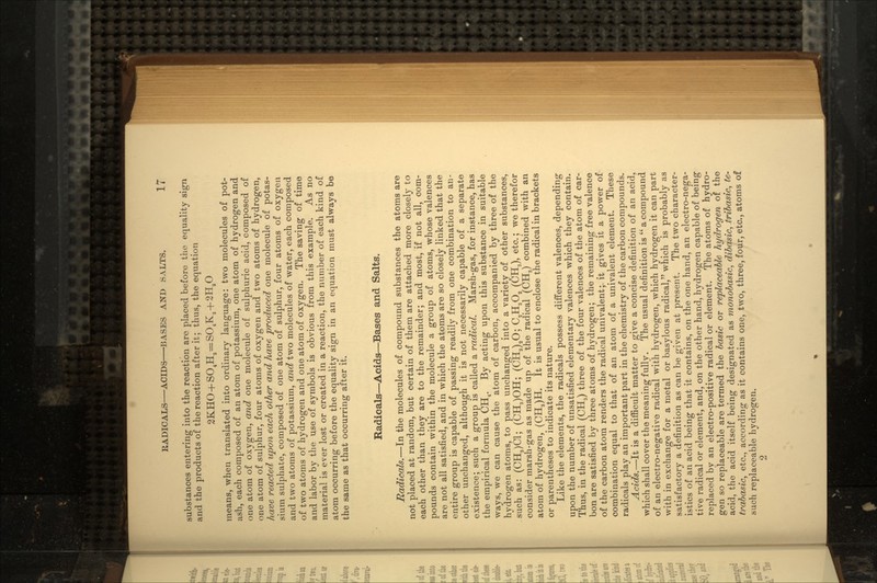 substances entering into the reaction are placed before the equality sign and the products of the reaction after it; thus, the equation 2KHO + SO4H,=SO4K2+2H2O means, when translated into ordinary language: two molecules of pot- ash, each composed of an atom of potassium, one atom of hydrogen and one atom of oxygen, and one molecule of sulphuric acid, composed of one atom of sulphur, four atoms of oxygen and two atoms of hydrogen, have reacted iipon each other and have produced one molecule of potas- sium sulphate, composed of one atom of sulphur, four atoms of oxygen and two atoms of potassium, and two molecules of water, each composed of two atoms of hydrogen and one atom of oxygen. The saving of time and labor by the use of symbols is obvious from this example. As no material is ever lost or created in a reaction, the number of each kind of atom occurring before the equality sign in an equation must always be the same as that occurring after it. Radicals—Acids—Bases and Salts. Radicals.—In the molecules of compound substances the atoms are not placed at random, but certain of them are attached more closely to each other than they are to the remainder; and most, if not all, com- pounds contain within the molecule a group of atoms, whose valences are not all satisfied, and in which the atoms are so closely linked that the entire group is capable of passing readily from one combination to an- other unchanged, although it is not necessarily capable of a separate existence; such a group is called a radical. Marsh-gas, for instance, has the empirical formula CH4. By acting upon this substance in suitable ways, we can cause the atom of carbon, accompanied by three of the hydrogen atoms, to pass unchanged into a variety of other substances, such as: (CHJC1; (CH3)OH; (CH3)aO; C2H3O2 (CH3), etc.; we therefor consider marsh-gas as made up of the radical (CH3) combined with an atom of hydrogen, (CH3)H. It is usual to enclose the radical in brackets or parentheses to indicate its nature. Like the elements, the radicals possess different valences, depending upon the number of unsatisfied elementary valences which they contain. Thus, in the radical (CH3) three of the four valences of the atom of car- bon are satisfied by three atoms of hydrogen; the remaining free valence of the carbon atom renders the radical univalent; it gives it a power of combination equal to that of an atom of a univalent element. These radicals play an important part in the chemistry of the carbon compounds. Acids.—It is a difficult matter to give a concise definition of an acid, which shall cover the meaning fully. The usual definition is  a compound of an electro-negative radical with hydrogen, which hydrogen it can part with in exchange for a metal or basylous radical, which is probably as satisfactory a definition as can be given at present. The two character- istics of an acid being that it contains, on the one hand, an electro-nega- tive radical or element, and, on the other hand, hydrogen capable of being replaced by an electro-positive radical or element. The atoms of hydro- gen so replaceable are termed the basic or replaceable hydrogen of the acid, the acid itself being designated as monobasic, dibasic, tribasic, te- trabasic, etc., according as it contains one, two, three, four, etc., atoms of such replaceable hydrogen. 2