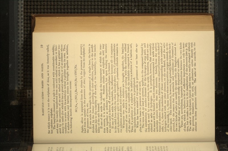 for which reason it is not the sulphate of lime, as it was formerly called, but calcium sulphate. The basylous element of a salt is endowed with considerable mobility, and may be readily transferred from one acid radical to another; or liber- ated by the presence of an acid radical with which it has a greater ten- dency to unite (for which it has a greater affinity), or of an element whose tendency to unite with its acidulous radical is greater than its own. Thus, if sodium sulphate and barium nitrate be brought together in solution, the following double decomposition occurs: SO4Na2+(NO3)2Ba=SO4Ba+2NO3Na. Again, silver is separated from the nitrate by the presence of mercury; lead from its acetate in the presence of zinc; copper from its sulphate in the presence of iron, etc. If two acids be brought in the presence of a single base, the latter is divided by the former according to their affinities, subject to the modifi- cations due to the volatility of the acid, or its insolubility, or the insolu- bility of the salt formed. If one of the acids be volatile at the temperature at which the reac- tion occurs, it is driven off. Sodium nitrate and sulphuric acid may •exist together at ordinary temperatures, but upon heating the mixture the nitric acid is driven off and sodium sulphate is formed. If one of the acids be insoluble, its influence becomes nil—it separates in the solid form while the other takes its place; thus, if potassium silicate .and hydrochloric acid be brought together, potassium chloride remains in the solution and silicic acid separates. Whenever two salts in solution are brought together, the basylous element of one of which is capable of uniting with the acidulous radical of the other to form an insoluble salt, the insoluble compound is formed. Thus, if a solution of a sulphate be added to a solution of a barium salt, the insoluble barium sulphate is precipitated. What has been stated of two acids in presence of one base also ap- plies to two bases in presence of one acid. The term salt, as used at present, applies'to the compound formed by the substitution of another element for the hydrogen of any acid; and indeed, as used by some authors, to the acids themselves, which are con- sidered as salts of hydrogen. It is probable, however, that eventually the name will be limited to such compounds as correspond to acids whose molecules contain more than two elements. Indeed, from the earliest times of modern chemistry, a distinction was observed between the haloid .salts, i. e., those the molecules of whose corresponding acids consisted of hydrogen united with one other element, on the one hand; and the salts of the oxacids, i. e., those into whose composition oxygen entered, on the other hand. This distinction, however, has gradually fallen into the back- ground, for the reason that the methods and conditions of formation of the two kinds of salts are usually the same when the basylous element be- longs to that class of elements usually designated as metallic. There are, nevertheless, important distinctions between the two kinds of salts, which we believe to be of sufficient importance not only to men- tion, but to make a factor in the classification of the elements (see p. 26). The salts of the hydracids (haloid salts) maybe readily obtained without the previous formation of the acid, as potassium unites directly with •chlorine to form potassium chloride. The salts of the oxacids, on the