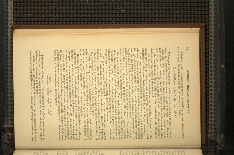 Third. — By the decomposing action exerted by certain metals, such as zinc, upon the mineral acids in the presence of water — What part the water plays in the reaction is still a subject of discus- sion ; it is probable that its action is rather physical than chemical. Chemically pure zinc, or zinc whose surface has been coated with an alloy of zinc and mercury, does not decompose the acid unless it forms part of a galvanic battery whose circuit is closed. The zincs of galvanic batteries are therefor coated with the alloy mentioned — are amalgam- ated — to prevent waste of zinc and acid. This method is the one resorted to for obtaining hydrogen in the laboratory ; the gas so obtained is, however, contaminated with small quantities of other gases, hydrogen phosphide, sulphide, and arsenide. At ordinary temperatures and pressure, and when pure, it is a colorless, odorless, tasteless gas, fourteen and one-half times lighter than air, being the lightest known substance. One litre at 0° and 760 mm. barometric pres- sure weighs 0.0896 gram, a quantity which forms an important unit of weight, called by Hofmann a crlth (KpiOrj = a barley-corn). It is almost in- soluble in water and in alcohol. It is a better conductor of heat and elec- tricity than is any other gas. It is the most diffusible of gases, in obedi- ence to the law that the diffusion volume of a gas is in inverse proportion to the square root of its density. The rapidity with which its diffusion takes place renders the use of hydrogen, which has been kept for even a comparatively short time in metallic gasometers, dangerous from the formation of explosive mixtures of air and hydrogen within. India-rub- ber gas-bags are more dangerous than metallic gasometers. Hydrogen was formerly supposed to be a permanent gas, i. e., not capable of reduction to the liquid or solid state. Recently, however, Cailletet, of Paris, obtained it in the form of a visible cloud ; and Pictet, of Geneva, with a pressure of 650 atmospheres and a temperature of — 140°, succeeded in reducing it to a steel-blue liquid. Under ordinary conditions hydrogen exhibits no great tendency to unite with other elements, chlorine being the only one with which it will unite at ordinary temperatures, and that only under the influence of light. At higher temperatures it unites with oxygen. Mixtures of hydrogen and oxygen remain such indefinitely at ordinary temperatures, but if heated sufficiently even at a single point, as by the passage of an electric spark, a sudden and complete union takes place throughout the mass (if the proportions be H2 to Ol), attended by a vio- lent explosion, due to the formation of vapor of water and its sudden ex- pansion under the influence of the intense heat produced by the union. Hydrogen has so marked a tendency to unite with oxygen at high tem- peratures that many compounds containing oxygen give up that element when heated in an atmosphere of hydrogen : CuO + H, = Cu + H20. Cupric oxiilo. Hydrogen. Copper. Water. This removal of oxygen from a compound is called a reduction or de- oxidation, and it is by such a process that the reduced iron, or iron by hydrogen of pharmacy, is prepared. At the instant that hydrogen is liberated from its compounds it has a deoxidizing power similar to that which ordinary hydrogen possesses only