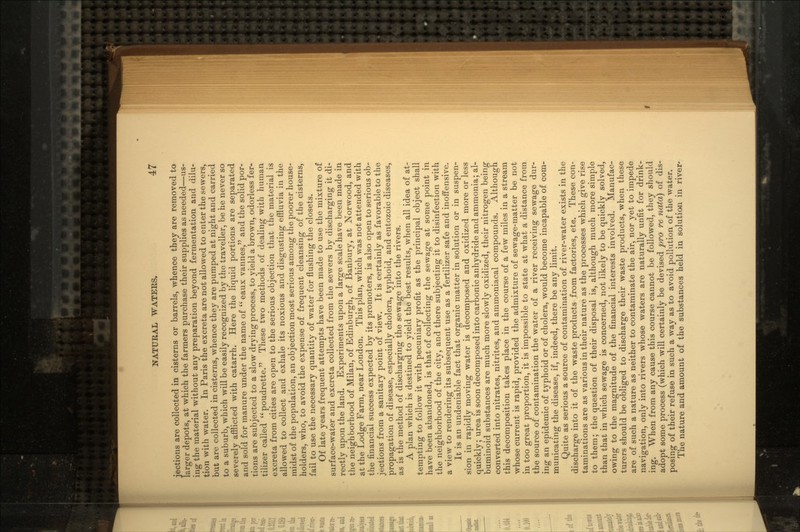 jections are collected in cisterns or barrels, whence they are removed to larger depots, at which the farmers purchase their supplies as needed—us- ing the material without any preparation beyond fermentation and dilu- tion with water. In Paris the excreta are not allowed to enter the sewers, but are collected in cisterns, whence they are pumped at night and carried to a suburb, which will be easily recognized by the traveller, be he never so severely afflicted with catarrh. Here the liquid portions are separated and sold for manure under the name of  eaux vannes, and the solid por- tions are subjected to a slow drying process, to yield a brown, odorless fer- tilizer called  poudrette. These two methods of dealing with human excreta from cities are open to the serious objection that the material is allowed to collect and exhale its noxious and disgusting effluvia in the midst of the population, an objection most serious among the poorer house- holders, who, to avoid the expense of frequent cleansing of the cisterns, fail to use the necessary quantity of water for flushing the closets. Of late years frequent attempts have been made to use the mixture of surface-water and excreta collected from the sewers by discharging it di- rectly upon the land. Experiments upon a large scale have been made in the neighborhood of Milan, of Edinburgh, of Banbury, at Norwood, and at the Lodge Farm, near London. This plan, which was not attended with the financial success expected by its promoters, is also open to serious ob- jections from a sanitary point of view. It is certainly as favorable to the propagation of disease, especially cholera, typhoid, and entozoic diseases, as is the method of discharging the sewage into the rivers. A plan which is destined to yield the best results, when all idea of at- tempting to follow it with pecuniary profit as the principal object shall have been abandoned, is that of collecting the sewage at some point in the neighborhood of the city, and there subjecting it to disinfection with a view to rendering its subsequent use as a fertilizer safe and inoffensive. It is an undeniable fact that organic matter in solution or in suspen- sion in rapidly moving water is decomposed and oxidized more or less quickly; urea is soon decomposed into carbonic anhydride and ammonia; al- buminoid substances are much more slowly oxidized, their nitrogen being converted into nitrates, nitrites, and ammoniacal compounds. Although this decomposition takes place in the course of a few miles in a stream whose current is rapid, provided the admixture of sewage-matter be not in too great proportion, it is impossible to state at what a distance from the source of contamination the water of a river receiving sewage dur- ing an epidemic of typhoid or of cholera, would become incapable of com- municating the disease, if, indeed, there be any limit. Quite as serious a source of contamination of river-water exists in the discharge into it of the waste products from factories, ete. These con- taminations are as various in their nature as the processes which give rise to them; the question of their disposal is, although much more simple than that in which sewage is concerned, not likely to be quickly solved, owing to the magnitude of the financial interests involved. Manufac- turers should be obliged to discharge their waste products, when these are of such a nature as neither to contaminate the air, nor yet to impede navigation, only into rivers whose waters are naturally unfit for drink- ing. When from any cause this course cannot be followed, they should adopt some process (which will certainly be devised pro re nata) of dis- posing of their refuse in such a way as to avoid pollution of the water. The nature and amount of the substances held in solution in river*