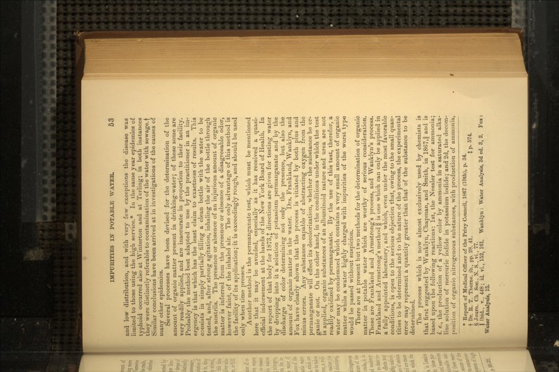 and low distribution, and with very few exceptions the disease was limited to those using the high service.* In the same year epidemics of typhoid occurred also at Winterton and at Terling; in both instances they were distinctly referable to contamination of the water with sewage.f Similar conclusions have been arrived at in investigations of the causes of many other epidemics. Several processes have been devised for the determination of the amount of organic matter present in drinking-water; of these some are very readily applied, and are inaccurate in proportion to their facility. Probably the method best adapted to use by the practitioner in an im- ergericy is that which has the least claim to exactness of results. This consists in simply partially filling a clean bottle with the water to be tested, and, after strong agitation, inhaling the air of the bottle through the nostrils. The presence or absence of an injurious amount of organic matter is inferred from the presence or absence of a disagreeable odor, however faint, of the inhaled air. The only advantage of this method is the facility of its application; it is exceedingly rough, and should be used only when time presses. Another method is the permanganate test, which must be mentioned here that it may be avoided, especially as it has received a quasi- official indorsement at the hands of the New York Board of Health. In the report of that body for 1873,J directions are given for testing water by dropping into it a solution of potassium permanganate and by the discharge of color determining not only the presence, but also the amount of organic matter in the water. Drs. Frankland, Wanklyn, and Fox have clearly shown that the process is vitiated by both plus and minus errors. Any substance capable of abstracting oxygen from the permanganate will effect its decolorization, whether the substance be or- ganic or not. On the other hand, in the conditions under which the test is applied, organic substances of an albuminoid nature and urea are not readily oxidized by permanganate. By the use of this test, therefor, a water may be condemned which contains a very small amount of organic matter while a water highly charged with impurities of the worst type would be passed without suspicion. There are at present but two methods for the determination of organic matter in potable water which are worthy of serious consideration. These are Frankland and Armstrong's process, and Wanklyn's process. Frankland and Armstrong's method § is one which can only be applied in a fully appointed laboratory, and which, even under the most favorable conditions, is open to the serious objection that, owing to the small quan- tities to be determined and to the nature of the process, the experimental error may represent a quantity greater than that of the substance to be determined. The process which is now almost exclusively used by chemists is that first suggested by Wanklyn, Chapman, and Smith, in 1867,|| and is based upon the following reactions: 1st, the Nessler test for ammonia; i. e., the production of a yellow color by ammonia in a saturated alka- line solution of mercuric iodide in potassium iodide; and 2d, the decom- position of organic nitrogenous substances, with production of ammonia, * Report of Medical Officer of the Privy Council, 1867 (10th), p. 34. f Dr. R. T. Thome, ib., pp. 28. 41. $ p. 574. & Journ. Ch Soc., N. S., vi., 77. | Ibid., v., 448; id vi., 152, 161. Wanklyn: Water Analysis, 3d ed. 3, 2. Fox: Water Analysis, 15.