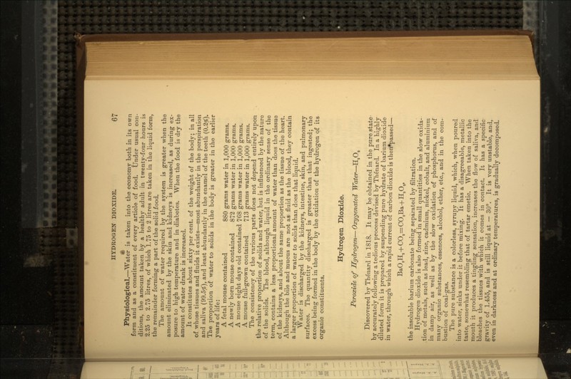 Physiological.—Water is taken into the economy both in its own form and as a constituent of every article of food. Under usual con- ditions, the amount taken by a healthy adult in twenty-four hours is 2.25 to 2.75 litres, of which 1.75 to 2 litres are taken in the liquid form, the remainder forming a part of the solid food. The amount of water required by the system is greater when the amount eliminated by the skin and kidneys is increased, as during ex- posure to high temperature and in diabetes. When the food is dry the amount of water drank is increased. It constitutes about sixty per cent, of the weight of the body; in all of whose tissues and fluids it exists—most abundantly in the perspiration and saliva (99.5$), and least abundantly in the enamel of the teeth (0.2$). The proportion of water to solids in the body is greater in the earlier years of life: A fetal mouse contained 880 grams water in 1,000 grams. A newly born mouse contained 872 grams water in 1,000 grams. A mouse eight days old contained 768 grams water in 1,000 grams. A mouse full-grown contained 713 grams water in 1,000 grams. The consistency of the various parts does not depend entirely upon the relative proportion of solids and water, but is influenced by the nature of the solids. The blood, although liquid in the ordinary sense of the term, contains a less proportional amount of water than does the tissue of the kidneys, and about the same proportion as the tissue of the heart. Although the bile and mucus are not as fluid as the blood, they contain a larger proportion of water to solids than does that liquid. Water is discharged by the kidneys, intestine, skin, and pulmonary surfaces. The quantity discharged is greater than that ingested; the excess being formed in the body by the oxidation of the hydrogen of its organic constituents. Hydrogen Dioxide. Peroxide of Hydrogen— Oxygenated Water—HSO9 Discovered by Th6nard in 1818. It may be obtained in the pure state by accurately following a tedious process devised by Thenard. In a highly diluted form it is prepared by suspending pure hydrate of barium dioxide in water, through which a rapid current of carbon dioxide is then*passed— BaO,H, + CO,=C03Ba+H20,, the insoluble barium carbonate being separated by filtration. Hydrogen dioxide is also formed in small quantities in the slow oxida- tion of metals, such as lead, zinc, cadmium, nickel, cobalt, and aluminium in damp air, as well as by the slow oxidation of phosphorus, and of many organic substances, essences, alcohol, ether, etc., and in the com- bustion of coal-gas. The pure substance is a colorless, syrupy liquid, which, when poured into water, sinks under it before mixing. It has a disagreeable, metallic taste, somewhat resembling that of tartar emetic. When taken into the mouth it produces a tingling sensation, increases the flow of saliva, and bleaches the tissues with which it comes in contact. It has a specific gravity of 1.455, and is still liquid at — 30°. It is very unstable, and, even in darkness and at ordinary temperatures, is gradually decomposed.