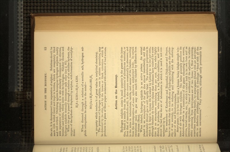 the air, it is decomposed into separation of sulphur. Solutions should be made with boiled water and kept in bottles, which are completely filled and well corked. Oxidizing agents decompose hydrogen sulphide readily with separation of sulphur; it is also similarly decomposed by chlorine, bromine and iodine, which unite with its hydrogen. Sulphur dioxide and hydrogen sulphide mutually decompose each other (see p. 87). When the gas is passed through a solution of an alkaline hydrate, the oxygen of the hydrate is displaced by sulphur, with formation of a sulphy- drate: When directed through a solution of a metallic salt, hydrogen sul- phide relinquishes its sulphur to the metal — SO4Cu+HaS=CuS+SO4Ha — a property which renders it of great value in analytical chemistry. The presence of hydrogen sulphide, even in minute quantities, may be detected by its odor, and by the brown or black coloration which it produces in a piece of filter-paper moistened with solution of lead acetate. Action on the Economy. Hydrogen sulphide exists in small quantity in the gases of the intes- tine, where it results from the decomposition of albuminous material, or from that of taurocholic acid; it also occurs occasionally in abscesses and in the urine in tuberculosis, variola, and cancer of the bladder, resulting from the decomposition of some unknown sulphurized body. In certain exceptional cases the gas may also reach the bladder by diffusion from the rectum (Betz). When inhaled, hydrogen sulphide is an active poison. An animal placed in an atmosphere of the gas dies almost immediately, and the moderately diluted gas is still rapidly fatal. The minimum proportion in which it is fatal to human life is stated by Letheby to be one per cent., although G-aultier de Claubry claims that workmen have existed for some time in an atmosphere containing three per cent. Even when highly diluted, it produces, when inhaled, a low, febrile condition; and care should be had that the air of laboratories in which it is used is not con- taminated by it. The researches of Kaufmann and Hosenthal, Diakonaw and Preyer, leave no doubt that the toxic effects of hydrogen sulphide are due prima- rily, if not entirely, to its reducing and combining with the coloring- matter of the red blood-corpuscles. Seioer-gases.—It is but rarely that a human being inhales simple mix- tures of air with hydrogen sulphide. The latter generally produces its deleterious effects as a constituent of the gases emanating from sewers, privies, burial-vaults, etc., in which it exists both in its own form and as ammonium sulphydrate. Cases of accidental (if the adjective be admis- sible) poisoning from sewer-gases are of two forms: 1. Slow poisoning, sometimes terminating fatally, by sewer-gases diluted with air and trace- able to defective plumbing; generally in dwellings  fitted with all the modern conveniences. Very common, although easily preventable by