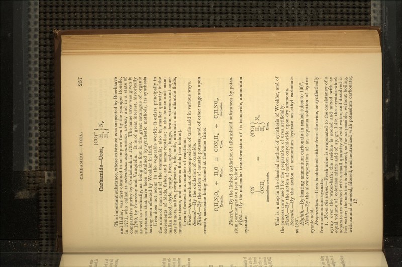 (CO) Carbamide—Urea, Ha [• N,. This important substance, whose existence was suspected by Boerhaave and Haller, was first obtained in an impure form by the younger Rouelle, in 1771, who called it exiractum saponaceum urince; and in a state of comparative purity by Cruikshank in 1798. The name urea was given it in 1799, by Fourcroy and Vauquelin. It is of great interest, historically as well as medically, as being the first in the great catalogue of organic substances that have been obtained by synthetic methods, its synthesis having been effected by Woehler in 18:28. Urea does not occur in the vegetable world; it exists principally in the urine of man and of the mammalia; also in smaller quantity in the excrements of birds, fishes, and some reptiles; in the human and mam- malian blood, chyle, lymph, liver, spleen, lungs, brain, vitreous and aque- ous humors, saliva, perspiration, bile, milk, amniotic and allantoic fluids, muscular tissue, and in serous fluids (see below). Urea is formed in a number of reactions: First.—te a product of decomposition of uric acid in various ways. Second.—By the oxidation of oxamide. Third.—By the action of caustic potassa, and of other reagents upon creatin, sarcosine being formed at the same time: C.H.N.O, + H,0 = CON,Ht + C3H,NO,. Creatin. Water. Urea. Sarcosine. Fourth.—By the limited oxidation of albuminoid substances by potas- sium permanganate (see below). Fifth.—By the molecular transformation of its isomeride, ammonium cyanate: CN (CO) I O )NHt H,) Ammonium cyanate. Urea. This is a step in the classical method of synthesis of Woehler, and of the process now used for the preparation of urea artificially. Sixth.—By the action of carbon oxychloride upon dry ammonia. Seventh.—By the action of ammonium hydrate on ethyl carbonate at 180°. Eighth.—By heating ammonium carbonate in sealed tubes to 130°. Ninth.—By the slow evaporation of an aqueous solution of hydro- cyanic acid. Preparation.—Urea is obtained either from the urine, or synthetically from ammonium cyanate. 1. From the urine.—Fresh urine is evaporated to the consistency of a syrup over the water-bath; the residue is cooled and mixed with an equal volume of colorless nitric acid of sp. gr. 1.42; the crystals whioli separate are washed with a small quantity of cold water, and dissolved i.i hot water; the solution is decolorized, so far as possible, without boiling, with animal charcoal, filtered, and neutralized with potassium carbonate; 17