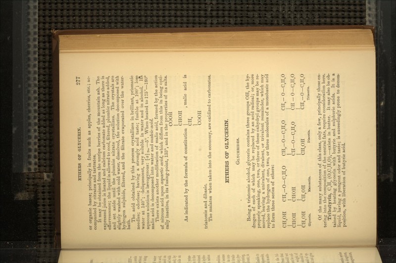 or organic bases; principally in fruits such as apples, cherries, etc.; ac- companied by citrates and tartrates. It may be obtained from the unripe berries of the mountain ash. The expressed juice is heated and calcium carbonate added as long as there is effervescence; the liquid is allowed to cool, filtered, plumbic nitrate added, and set aside until the plumbic nitrate crystallizes. The crystals are slightly washed with cold water, dissolved, the solution decomposed with hydrogen sulphide, filtered, and the filtrate evaporated over the water- bath. The acid obtained by this process crystallizes in brilliant, prismatic needles; odorless; having a strongly acid taste; fusible at 100°; lose water-at 140°; deliquescent, very soluble in water and in alcohol. It& aqueous solution is laevogyrous: [a] D_—5°. When heated to 175°—180° malic acid is decomposed into water and maleic acid. There exists another modification of malic acid, formed by the action of nitrous acid upon aspartic acid, which differs from this in being opti- cally inactive, in its fusing-point, 133°, and in the properties of its salts. COOH CHOH As indicated by the formula of constitution | , malic acid is /ITT U±la COOH triatomic and dibasic. The malates when taken into the economy, are oxidized to carbonates. ETHERS OF GLYCERIN. GLYCERIDES. Being a triatomic alcohol, glycerin contains three groups OH, the hy- drogen of each of which may be replaced by an acid radical; or, more properly speaking, one, two, or three of these oxhydryl groups may be re- moved, leaving a univalent, divalent, or trivalent remainder, which may replace the hydrogen of one, two, or three molecules of a monobasic acid to form three series of ethers: CH2OH CHa-0-CaH30 CH,-O-CaH3O CHa- 0-CaH,0 CHOH CHOH CH-0-CJLO CH-0-C.HO CH.PH CHaOH CHaOH CHa-0-CaH,0 Glycerin. Manoactin. Diacetin. Triacetin. Of the many substances of this class, only a few, principally those en- tering into the composition of the neutral fats, require consideration here. Tributyrin, CSHS (0,C4H70)S—exists in butter. It may also be ob- tained by heating glycerin with butyric and sulphuric acids. It is a liquid, having a pungent odor and taste; is exceedingly prone to decom- position, with liberation of butyric acid.