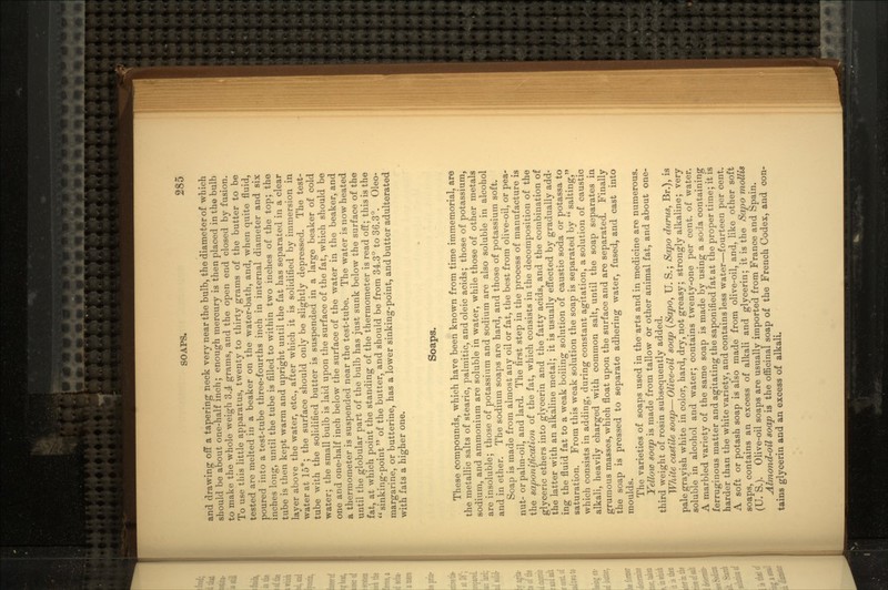 and drawing off a tapering neck very near the bulb, the diameter of which should be about one-half inch; enough mercury is then placed in the bulb to make the whole weigh 3.4 grams, and the open end closed by fusion. To use this little apparatus, twenty to thirty grams of the butter to be tested are melted in a beaker on the water-bath, and, when quite fluid, poured into a test-tube three-fourths inch in internal diameter and six inches long, until the tube is filled to within two inches of the top; the tube is then kept warm and upright until the fat has separated in a clear layer above the water, etc., after which it is solidified by immersion in water at 15s; the surface should only be slightly depressed. The test- tube with the solidified butter is suspended in a large beaker of cold water; the small bulb is laid upon the surface of the fat, which should be one and one-half inch below the surface of the water in the beaker, and a thermometer is suspended near the test-tube. The water is now heated until the globular part of the bulb has just sunk below the surface of the fat, at which point the standing of the thermometer is read off; this is the sinking-point of the butter, and should be from 34.3° to 36.3°. Oleo- margarine, or butterine, has a lower sinking-point, and butter adulterated with fats a higher one. Soaps. These compounds, which have been known from time immemorial, are the metallic salts of stearic, palmitic, and oleic acids; those of potassium, sodium, and ammonium are soluble in water, while those of other metals are insoluble; those of potassium and sodium are also soluble in alcohol and in ether. The sodium soaps are hard, and those of potassium soft. Soap is made from almost any oil or fat, the best from olive-oil, or pea- nut- or palm-oil, and lard. The first step in the process of manufacture is the saponiftcation of the fat, which consists in the decomposition of the glyceric ethers into glycerin and the fatty acids, and the combination of the latter with an alkaline metal; it is usually effected by gradually add- ing the fluid fat to a weak boiling solution of caustic soda or potassa to saturation. From this weak solution the soap is separated by salting, which consists in adding, during constant agitation, a solution of caustic alkali, heavily charged with common salt, until the soap separates in grumous masses, which float upon the surface and are separated. Finally the soap is pressed to separate adhering water, fused, and cast into moulds. The varieties of soaps used in the arts and in medicine are numerous. Yellow soap is made from tallow or other animal fat, and about one- third weight of rosin subsequently added. White castile soap— Olive-oil soap (Sapo, U. S.; Sapo durus, Br.), is pale grayish white in color, hard, dry, not greasy; strongly alkaline; very soluble in alcohol and water; contains twenty-one per cent, of water. A marbled variety of the same soap is made by using a soda containing ferruginous matter and agitating the saponified fat at the proper time; it is harder than the white variety, and contains less water—fourteen per cent. A soft or potash soap is also made from olive-oil, and, like other soft soaps, contains an excess of alkali and glycerin; it is the Sapo mollis (U. S.). Olive-oil soaps are usually imported from France and Spain. Almond-oil soap is the officinal soap of the French Codex, and con- tains glycerin and an excess of alkali.