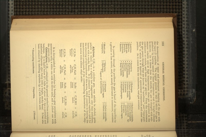 the decomposition of water and subsequent charging of the gas with the vapor of naphtha. The typical process is that in which the gas is produced by heating cannel or other bituminous coal to bright redness in retorts. As it issues from the retorts, the gas is charged with sub- stances volatile only at high temperatures; these are deposited in the condensers or coolers, and form coal- or gas-tar. From the condensers the gas passes through what are known as scrubbers and lime-puri- fiers, in which it is deprived of ammoniacal compounds and other im- purities. As it comes from the condensers, coal-gas contains: * Acetylene. * Ethylene. * Marsh-gas. * Butylene. * Propylene. * Benzene. * RtyroJere. * Naphthalene. * Acenaphthalene. * Fluorene. * Propyl hydride. * Butyl hydride. $ Hydrogen. Carbou monoxide. Carbon dioxide. • Ammonia. t Cyanogen, t Sulphocyanogen. t Hydrogen sulphide, t Carbon disulphide. f Sulphuretted hy- drocarbons. f Nitrogen, f Aqueous vapor. In passing through the purifiers the gas is freed of the impurities to a greater or less extent, and, as usually delivered to consumers, contains: * Marsh-gas. * Acetylene. * Ethylene. $ Hydrogen. f Nitrogen t Aqueous vapor. * Vapors of hydrocarbons. t Carbon monoxide. f Carbon dioxide. Allylene, CSH4—is a colorless gas, very soluble in alcohol, quite soluble in water; has a slightly less disagreeable odor than acetylene; burns with a smoky flame. It is obtained by a general reaction used for the obtaining of hydrocarbons of this series, which consists in heating the monobromine compounds of the corresponding hydrocarbon of the ethy- lene series with sodium ethyl oxide: C,H3Br Monobrom- ethylene. C,H XaO = NaBr Sodium ethyl oxide. Sodium bromide. C,H5HO Alcohol. C,H, Acetylene. C,H TBr + C,H NaO = NaBr + Honobrom- propylene. Sodium ethyl oxide. Sodium bromide. C,H6HO Alcohol. Allylene. It is distinguished from acetylene by forming a gray precipitate with mercurous salts, a white one with the silver salts, and a yellow one with the cuprous salts. Crotonylene, C4H9—obtained by the general method from monobrom- butylene. It is liquid below 15°; boils at about 18°; has a powerful and somewhat alliaceous odor; burns with a bright, smoky flame. It has also been obtained by distilling erythrite (q. v.) with formic acid. * Illuminating constituents. f Impurities. I Diluent.