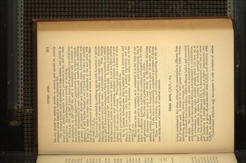 the air, should be entirely soluble in alcohol, and should be entirely consumed when heated to redness as platinum foil. The ordinary tartaric acid crystallizes in large prisms; very soluble iu water and in alcohol, insoluble in ether; permanent in air; acid in taste and reaction. Its solutions become mouldy on standing. It fuses at 170°; at 180° it loses water and is gradually converted into an anhydride; at 200°—210° the acid is decomposed with formation of new volatile products, pyruvic and pyrotartaric acids; at higher tempera- tures the decomposition is more complete, and results in the production of acetic acid, carbon dioxide and monoxide, water, hydrocarbons and charcoal; if still further heated in air, it burns with an odor of caramel. If kept in fusion for some time, two molecules of the acid unite, with loss of the constituents of a molecule of water, to form tartralic or ditar- tric acid, C8H10On. Tartaric acid is attacked by oxidizing agents with formation of carbon, dioxide, water, and, in some instances, formic and oxalic acids. Certain reducing agents convert it into malic and succinic acids. With fuming nitric acid it forms a dinitro-compound, which is very unstable, and which, when decomposed below 36°, yields tartaric acid. It forms a precipitate with lime-water, soluble in an excess of water; in not too dilute solution it forms a precipitate with potassium sulphate solution; it does not pre- cipitate with the salts of calcium. When heated with a solution of auric chloride it precipitates the gold in the metallic form. As its formula indicates (see above), tartaric acid is tetratomic and dibasic; it forms many salts which are of medical importance, and ex- hibits a great tendency to the formation of double salts, such as tartar emetic (q. #.). When taken into the economy, as it constantly is in the form of tar- trates, the greater part is oxidized to carbonic acid (carbonates); but, if taken in sufficient quantity, a portion is excreted unchanged in the urine and perspiration. The free acid is poisonous in large doses. In pharmacy tartaric acid is used chiefly in effervescent mixtures, seidlitz powder, etc., and is frequently used in place of the more costly citric acid. In the arts it is extensively consumed in processes of dyeing. There exist anhydrides, ethers, and amides corresponding to the tar- taric acids, none of which is of medical interest. Citric Acid, C.HaO, is best considered in this place, although its constitution is different from that of tartaric acid. It exists in the acid juices of many fruits—lemon, strawberry, gooseberry, cherry, orange, etc. It is obtained from lemon-juice, which is filtered, boiled, and saturated with chalk. The insoluble calcium citrate is separated and decomposed with sulphuric acid, the solution filtered, and evaporated to crystallization. It crystallizes in large, right rhombic prisms, which lose their aq. at 100°; very soluble in water, less soluble in alcohol, sparingly soluble in ether; heated to 100° it fuses; at 175° it is decomposed, with loss of water and formation of aconitic acid, 0,11,0,,; at a higher temperature, car- bon dioxide is given off, and itaconic acid, C4HeO4, and citraconic acid, CtH6O4, are formed. Concentrated sulphuric acid decomposes it with evolution of carbon