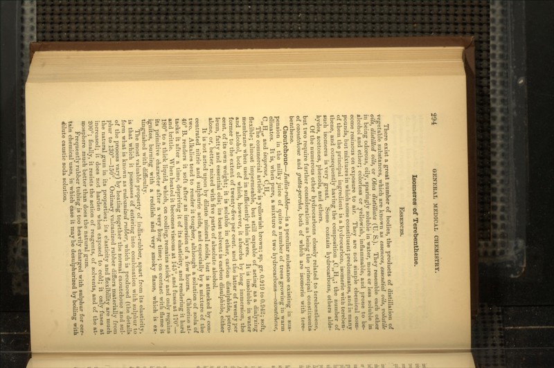 Isomeres of Terebenthene. ESSENCES. There exist a great number of bodies, the products of distillation of vegetable substances, which are known as essences, essential oils, volatile oils, distilled oils, or Olea distillata (U. S.). They resemble each other in being odorous, oily, sparingly soluble in water, more or less soluble in alcohol and ether; colorless or yellowish, inflammable, and prone to be- come resinous on exposure to air. They are not simple chemical com- pounds, but mixtures in which some constituent predominates, and in many of them the principal ingredient is a hydrocarbon, isomeric with tereben- thene, and consequently having the composition nC10Hlg; the number of Such isomeres is very great. Some contain hydrocarbons, others alde- hydes, acetones, phenols, and ethers. Of the numerous other hydrocarbons closely related to terebenthene, but two require further consideration as being the principal constituents of caoutchouc and gutta-percha, both of which are isomeric with tere- benthene. Caoutchouc—India-rubber—is a peculiar substance existing in sus- pension in the milky juice of quite a number of trees growing in warm climates. It is, when pure, a mixture of two hydrocarbons—caoutchene, C10H16, and isoprene, C&Hg. The commercial article is yellowish brown; sp. gr. 0.919 to 0.942; soft, flexible; almost impermeable, but still capable of acting as a dialyzing membrane when used in sufficiently thin layers. It is insoluble in water and alcohol, both of which, however, it absorbs by long immersion, the former to the extent of twenty-five per cent, and the latter of twenty per cent, of its own weight; it is soluble in ether, carbon disulphide, petro- leum, fatty and essential oils; its best solvent is carbon disulphide, either alone, or, better, mixed with five parts of absolute alcohol. It is not acted upon by dilute mineral acids, but is attacked by con- centrated nitric and sulphuric acids, and especially by a mixture of the two. Alkalies tend to render it tougher, although a solution of soda of 40° B. renders it soft after an immersion of a few hours. Chlorine at- tacks it after a time, depriving it of its elasticity, and rendering it hard and brittle. When heated it becomes viscous at 145°, and fuses at 170°— 180° to a thick liquid, which, on cooling, remains sticky and only regains its primitive character after a very long time; on contact with flame it ignites, burning with a reddish and very smoky flame, which is ex- tinguished with difficult}'. The most valuable property of india-rubber, apart from its elasticity, is that which it possesses of entering into combination with sulphur to form what is known as vulcanized rubber, which is produced (the details of the process vary) by heating together the normal caoutchouc and sul- phur to 130°—150°. Ordinary vulcanized rubber differs materially from the natural gum in its properties; its elasticity and flexibility are much increased; it does not harden when exposed to cold; it only fuses at 200°; finally, it resists the action of reagents, of solvents, and of the at- mosphere much better than does the natural gum. Frequently rubber tubing is too heavily charged with sulphur for cer- tain chemical uses, in which case it may be desulphurized by boiling with dilute caustic soda solution.