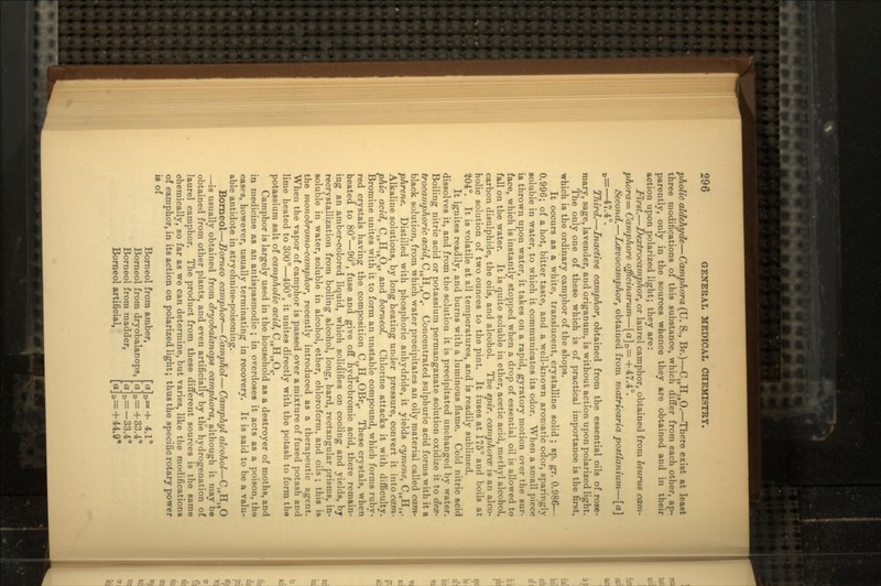 pholic aldehyde—Camphora(U. S., Br.)—CIOH,,0.—There exist at least three modifications of this substance, which differ from each other, ap- parently, only in the sources whence they are obtained and in their action upon polarized light; they are: first.—Dextrocamphor, or laurel camphor, obtained from laurus cam- phora=- Camphore officinarum—[a]D=+47.4°. Second.—Losvocamphor, obtained from matricaria postlanium—[a] D=—47.4°. TJiird.—Inactive camphor, obtained from the essential oils of rose- mary, sage, lavender, and origanum, is without action upon polarized light. The only one of these which is of practical importance is the first, which is the ordinary camphor of the shops. It occurs as a white, translucent, crystalline solid ; sp. gr. 0.986— 0.996; of a hot, bitter taste, and a well-known aromatic odor, sparingly soluble in water, to which it communicates its odor. When a small piece is thrown upon water, it takes on a rapid, gyratory motion over the sur- face, which is instantly stopped when a drop of essential oil is allowed to fall on the water. It is quite soluble in ether, acetic acid, methyl alcohol, carbon disulphide, the oils, and alcohol. The spir. camphorce is an alco- holic solution of two ounces to the pint. It fuses at 175° and boils at 204°. It is volatile at all temperatures, and is readily sublimed. It ignites readily, and burns with a luminous flame. Cold nitric acid dissolves it, and from the solution it is precipitated unchanged by water. Boiling nitric acid or potassium permanganate solution oxidize it to dex- trocamphoric add, C10H16O4. Concentrated sulphuric acid forms with it a black solution, from which water precipitates an oily material called cam- phrene. Distilled with phosphoric anhydride, it yields cymene, CIOHI4. Alkaline solutions, by long heating under pressure, convert it into cam- phic acid, CWH,JUL, and borneol. Chlorine attacks it with difficulty. Bromine unites with it to form an unstable compound, which forms ruby- red crystals having the composition C10HggOBrs. These crystals, when heated to 80°—90°, fuse and give off hydrobromic acid, there remain- ing an amber-colored liquid, which solidifies on cooling and yields, by recrystallization from boiling alcohol, long, hard, rectangular prisms, in- soluble in water, soluble in alcohol, ether, chloroform, and oils ; this is the monobromo-camphor, recently introduced as a therapeutic agent. When the vapor of camphor is passed over a mixture of fused potash and lime heated to 300°—400°, it unites directly with the potash to form the potassium salt of campholic acid, CJOH18O,. Camphor is largely used in the household as a destroyer of moths, and in medicine as an antispasmodic ; in overdoses it acts as a poison, tho cases, however, usually terminating in recovery. It is said to be a valu- able antidote in strychnine-poisoning. Borneol—Borneo camphor—Camphol—Camphyl alcohol—C1CHUO —is usually obtained from dryobalanops camphora, although it may be obtained from other plants, and even artificially by the hydrogenation of laurel camphor. The product from these different sources is the same chemically, so far as we can determine, but varies, like the modifications of camphor, in its action on polarized light; thus the specific rotary power is of Borneol from amber, Borneol from dryobalanops, Borneol from madder, Borneol artificial, D~+ 4.1 D=+33.4