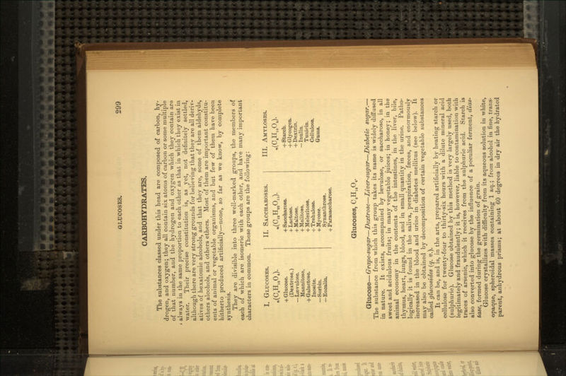 CARBOHYDRATES. The substances classed under this head are composed of carbon, hy- drogen, and oxygen; they all contain six atoms of carbon or some multiple of that number, and the hydrogen and oxygen which they contain aro always in the same proportion to each other as that in which they exist in water. Their precise constitution is, as yet, not definitely settled, although there are very strong grounds for believing that they are all deriv- atives of hexatomic alcohols, and that they are, some of them aldehyds, others alcohols, and others ethers. Most of them are important constitu- ents of animal or vegetable organisms, and but few of them have been hitherto produced artificially^none, so far as we know, by complete synthesis. They are divisible into three well-marked groups, the members of each of which are isomeric with each other, and have many important characters in common. These groups are the following: I. GLUCOSES. «(C.Hia06). 4- Glucose. (Dextrose.) — Licvulo.se. Mannitose. +Galactose. Inosite. — Sorbin. —Eucalin. II. SACCHAROSES. + Saccharose. + Lactose. + Maltose. + Melitose. + Melezitose. -j-Trehalose. + My cose. Synanthrose. + Parasaccharose. III. AMYLOSES. »(C.H10OJ. +Starch. +Glycogen. 4- Dextrin. — Inulin. Tunicin. Cellulose. Gums. Glucoses, CiH^O.. Glucose—Grape-sugar—Dextrose—Liver-sugar—Diabetic sugar.— The substance from which this group takes ita name is widely diffused in nature. It exists, accompanied by lasvulose, or saccharose, in all sweet and acidulous fruits; in many vegetable juices; in honey; in the animal economy in the contents of the intestines, in the liver, bile, thymus, heart, lungs, blood, and in small quantity in the urine. Patho- logically it is found in the saliva, perspiration, faeces, and enormously increased in the blood and urine in diabetes mellitus (see below). It may also be obtained by decomposition of certain vegetable substances called glucosides (q. v.). It can be, and is, in the arts, prepared artificially by heating starch or cellulose for twenty-four to thirty-six hours with a dilute mineral acid (sulphuric). Glucose obtained by this method is very largely used, both legitimately and fraudulently; it is, however, liable to contamination with traces of arsenic, which it receives from the sulphuric acid. Starch is also converted into glucose by the influence of a peculiar ferment, dias- tase, formed during the germination of grain. Glucose crystallizes with difficulty from its aqueous solution in white, opaque, spheroidal masses containing 1 aq.; from alcohol in fine, trans- parent, anhydrous prisms; at about CO degrees in dry air the hydrated