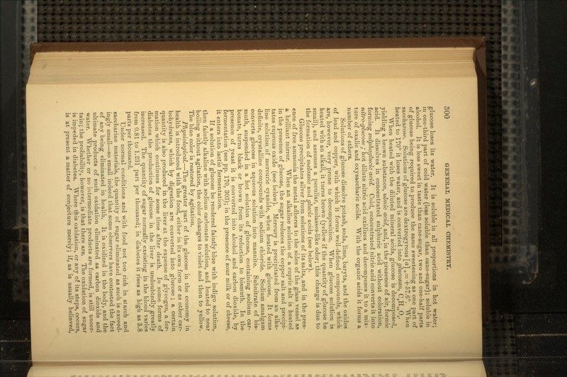 glucose loses its water. It is soluble in all proportions in hot water; in one-third part of cold water (less soluble than cane-sugar); soluble in alcohol. It is less sweet in taste than cane-sugar, two and one-half parts of glucose being required to produce the same sweetening as one part of saccharose. Solutions of glucose are dextrogyrous [a] „= +57.6°. When heated to 170° it loses water, and is converted into glucosan, CeH1004. When heated with the diluted mineral acids, glucose is decomposed, yielding a brown substance, ulmic acid, and, in the presence of air, formic acid. It dissolves in concentrated sulphuric acid without coloration, forming sulphoylucic acid. Cold, concentrated nitric acid converts it into nitro-glitcose / hot dilute nitric acid oxidizes and decomposes it to a mix- ture of oxalic and oxysaccharic acids. With the organic acids it forms a number of ethers. Solutions of glucose dissolve potash, soda, lime, baryta, arid the oxides of lead and copper, with which it forms well-defined compounds, which are, however, very prone to decomposition. When glucose solution is heated with an alkali, it turns brown (yellow if the quantity of glucose be small), and assumes a peculiar, molasses-like odor; this change is due to the formation of melassic and glucic acids (see below). Glucose precipitates silver from solutions of its salts, and in the pres- ence of free ammonia the metal adheres to the sides of the glass vessel as a brilliant mirror. When an alkaline solution of a cupric salt is heated in the presence of glucose, the sugar reduces the copper salt and precipi- tates cuprous oxide (see below). Mercury is precipitated from an alka- line solution of mercuric cyanide, when heated with glucose. It forms definite, crystalline compounds with sodium chloride. Sodium amalgam converts glucose in aqueous solution into mannite. Subnitrate of bis- muth, suspended in a hot solution of glucose, containing sodium car- bonate, turns black or brown from its reduction to bismuth. In the presence of yeast it is converted into alcohol and carbon dioxide, by fermentation (see pp. 170, 303); in the presence of sour milk or of cheese, it enters into lactic fermentation. If a solution of glucose be rendered faintly blue with indigo solution, then faintly alkaline with sodium carbonate solution, and heated to near boiling without agitation, the color changes to violet and then to yellow. The blue color is restored by agitation. Physiological.—The greater part of the glucose in the economy in health is introduced with the food, either in its own form or as other car- bohydrates, which by digestion are converted into glucose ; a certain quantity is also produced in the liver at the expense of glycogen, a for- mation which continues for some time after death. In some forms of diabetes the production of glucose in the liver is undoubtedly greatly increased. The quantity of sugar normally exsisting in the blood varies from 0.81 to 1.231 part per thousand; in diabetes it rises as high as 5.8 parts per thousand. Under normal conditions and with food not too rich in starch and saccharine materials, the quantity of sugar eliminated as such is exceed- ingly small—so small indeed that some observers have contested the fact of any being eliminated in health. It is oxidized in the body, and the ultimate products of such oxidation eliminated as carbon dioxide and water. Whether or no intermediate products are formed, is still uncer- tain; the probability, however, is that there are. The oxidation of sugar is impeded in diabetes. Where this oxidation, or any of its steps, occurs, is at present a matter of conjecture merely; if, as is usually believed,