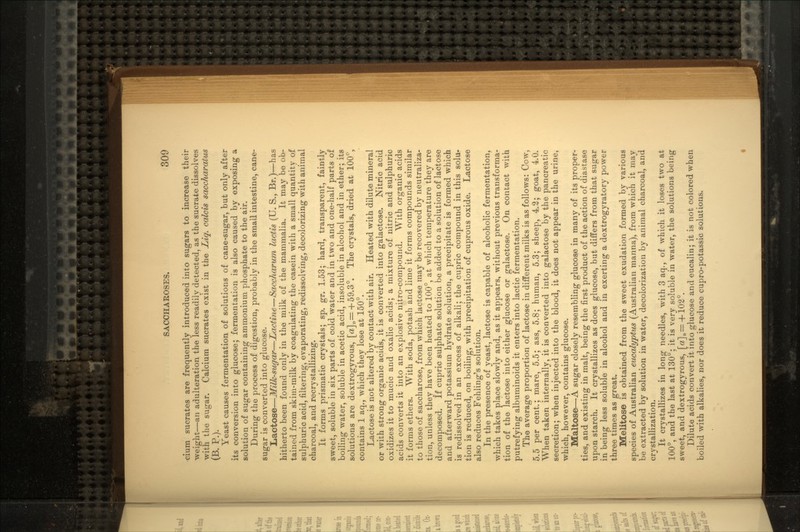 cium sucrates are frequently introduced into sugars to increase their weight—an adulteration the less readily detected, as the sucrate dissolves with the sugar. Calcium sucrates exist in the Liq. calcis saccharatus (B. P.). Yeast causes fermentation of solutions of cane-sugar, but only after its conversion into glucose; fermentation is also caused by exposing a solution of sugar containing ammonium phosphate to the air. During the process of digestion, probably in the small intestine, cane- sugar is converted into glucose. Lactose—Milk-sugar—Lactine—Saccharum lactis (U. S., Br.)—has hitherto been found only in the milk of the mammalia. It may be ob- tained from skim-milk by coagulating the casein with a small quantity of sulphuric acid, filtering, evaporating, redissolving, decolorizing with animal charcoal, and recrystallizing. It forms prismatic crystals; sp. gr. 1.53; hard, transparent, faintly sweet, soluble in six parts of cold water and in two and one-half parts of boiling water, soluble in acetic acid, insoluble in alcohol and in ether; its solutions are dextrogyrous, [a]D=:+59.3°. The crystals, dried at 100°, contains 1 aq., which they lose at 150°. Lactose is not altered by contact with air. Heated with dilute mineral or with strong organic acids, it is converted into galactose. Nitric acid oxidizes it to mucic and oxalic acids; a mixture of nitric and sulphuric acids converts it into an explosive nitro-compound. With organic acids it forms ethers. With soda, potash and lime it forms compounds similar to those of saccharose, from which lactose may be recovered by neutraliza- tion, unless they have been heated to 100°, at which temperature they are decomposed. If cupric sulphate solution be added to a solution of lactose and afterward potassium hydrate solution, a precipitate is formed which is redissolved in an excess of alkali; the cupric compound in this solu- tion is reduced, on boiling, with precipitation of cuprous oxide. Lactose also reduces Fehling's solution. In the presence of yeast, lactose is capable of alcoholic fermentation, which takes place slowly and, as it appears, without previous transforma- tion of the lactose into either glucose or galactose. On contact with putrefying albuminoids it enters into lactic fermentation. The average proportion of lactose in different milks is as follows: Cow, 5.5 per cent.; mare, 5.5; ass, 5.8; human, 5.3; sheep, 4.2; goat, 4.0. When taken internally, it is converted into galactose by the pancreatic secretion; when injected into the blood, it does not appear in the urine, which, however, contains glucose. Maltose—A sugar closely resembling glucose in many of its proper- ties, and existing in malt, being the first product of the action of diastase upon starch. It crystallizes as does glucose, but differs from that sugar in being less soluble in alcohol and in exerting a dextrogyratory power three times as great. Melitose is obtained from the sweet exudation formed by various species of Australian eucalyptus (Australian manna), from which it may be extracted by solution in water, decolorization by animal charcoal, and crystallization. It crystallizes in long needles, with 3 aq., of which it loses two at 100°, and the last at 130°; it is very soluble in water, the solutions being sweet, and dextrogyrous, [«]D= +102°. Dilute acids convert it into glucose and eucalin; it is not colored when boiled with alkalies, nor does it reduce cupro-potassic solutions.