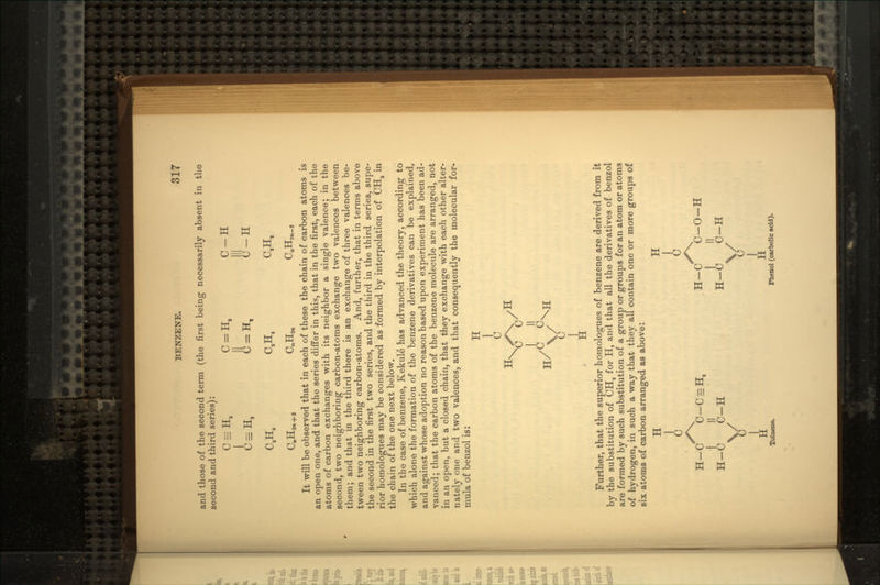 and those of the second term (the first being necessarily absent in the second and third series): C = H8 C = H. C-H AaH. IU, U-H C,H. C,H. C.H. CJEIjjn + s CnHjrt CnHjn_9 It will be observed that in each of these the chain of carbon atoms is an open one, and that the series differ in this, that in the first, each of the atoms of carbon exchanges with its neighbor a single valence; in the second, two neighboring carbon-atoms exchange two valences between them; and that in the third there is an exchange of three valences be- tween two neighboring carbon-atoms. And, further, that in terms above the second in the first two series, and the third in the third series, supe- rior homologues may be considered as formed by interpolation of CHa in the chain of the one next below. In the case of benzene, Kekule has advanced the theory, according to which alone the formation of the benzene derivatives can be explained, and against whose adoption no reason based upon experiment has been ad- vanced; that the carbon atoms of the benzene molecule are arranged, not in an open, but a closed chain, that they exchange with each other alter- nately one and two valences, and that consequently the molecular for- mula of benzol is: H rj C c Further, that the superior homologues of benzene are derived from it by the substitution of CH3 for H, and that all the derivatives of benzol are formed by such substitution of a group or groups for an atom or atoms of hydrogen, in such a way that they all contain one or more groups of six atoms of carbon arranged as above: H H H-C C-C = H, H-C C-O-H I II I II H-C C-H H-C C-H V Ji Toluene. Phenol (carbolic add).