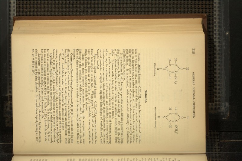 H II i A XX XX H-C C-(NOJ' H-C C-(NHJ' I II I II H-C C-H H-C C-H \/ \/ c c Nitro-benzene. Amido-benzene (aniline). Toluene. Toluol — Methyl-benzene — C8H6,CHS — exists in the products of distilla- tion of wood, coal, etc., and as one of the constituents of commercial ben- zene; in Rangoon tar, a native mineral oil. It has been formed synthetic- ally by acting upon a mixture of monobromo-benzene and methyl iodide with sodium. It is obtained, with considerable difficulty, by fractional distillation from coal-tar. It is a colorless liquid, having a peculiar odor, differing somewhat from that of benzene; boils at 110.3°; does not solidify at —20°; sp. gr. 0.872 at 15°; almost insoluble in water, soluble in alcohol, ether, carbon disul- phide. It burns with a bright, but very smoky flame. It yields a number of derivatives similar to those of benzene, among which may be mentioned nitro-toluene and toluidine, the homologues of nitro-benzene and aniline, which accompany those substances in the com- mercial products; cresylol, the superior homologue of carbolic acid, and benzylic alcohol. Xylene — Xylol — Dimethyl-benzene — C6H< (CHs)t — accompanies its in- ferior homologues in coal-tar. When pure it is a liquid of an aromatic odor; sp. gr. 0.865 at 20°; boils at 142°; insoluble in water, soluble in ether, benzene, etc., sparingly soluble in alcohol. There are three isomeric substances having this composition, and differing in the position in which the substituted CH, groups are placed. Each of these corresponds to a series of derivatives parallel to those of benzene. Cumene — Cumol — Propyl-benzene — C,HS (C3HT) — is obtained by dis- tilling a mixture of cuminic acid and lime, as benzene is prepared from benzoic acid. It is a limpid liquid, having a strong aromatic odor; boils at 151.4°; insoluble in water, very soluble in alcohol and ether. There are several isomeres of this substance, among which are pseudo- cumene, or trimethyl-benzene, C,HS (CH,),, and mesitylene, or methyl-ethyl- benzene, C,H4 (CHJ)(C4HJ; each corresponding to a series of derivatives. Cymene — Cymol — there are many isomeres, of which one exists ready formed in essence of cumin, and in hemlock. It is a colorless, oily liquid; has an odor of lemon; sp. gr. 0.857 at 16°; boils at 175°; insoluble in water, but readily soluble in alcohol, ether, and essential oils. Laurene — is an imperfectly studied body, obtained by the decompo- sition of camphor by zinc chloride. It is a colorless liquid, boiling at 188°; sp. gr. 0.887 at 10°.