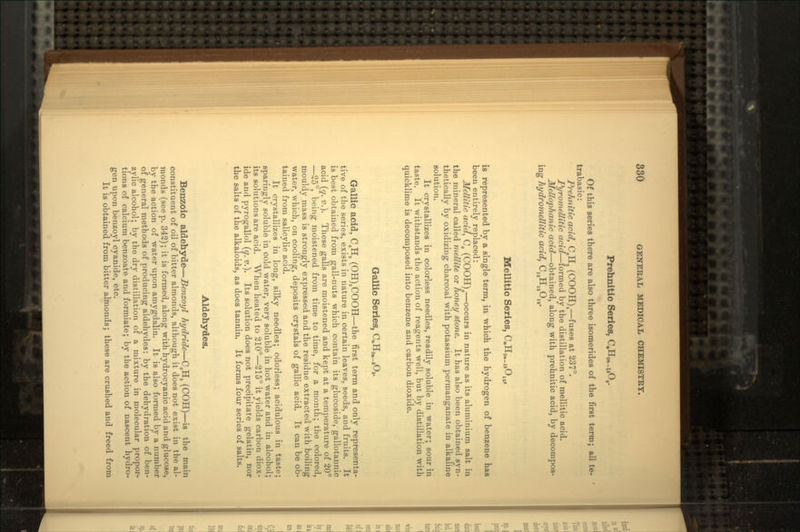 Prehnitic Series, C.HW_14O8. Of this series there are also three isomerides of the first term; all te- trabasic: Prehnitic acid, C.Ha (COOH)4—fuses at 237°. Pyromellitic acid—formed by the distillation of mellitic acid. Mellophanic acid—obtained, along with prehnitic acid, by decompos- ing hydromellitic acid, CiaHiaOia. Mellitic Series, CnH^.gO,,, is represented by a single term, in which the hydrogen of benzene has been entirely replaced: Mellitic acid, Cg (COOH)6—occurs in nature as its aluminium salt in the mineral called mellite or honey stone. It has also been obtained syn- thetically by oxidizing charcoal with potassium permanganate in alkaline solution. It crystallizes in colorless needles, readily soluble in water; sour in taste. It withstands the action of reagents well, but by distillation with quicklime is decomposed into benzene and carbon dioxide. Gallic Series, CnH»._8O5. Gallic acid, C8Ha (OH)3COOH—the first term and only representa- tive of the series, exists in nature in certain leaves, seeds, and fruits. It is best obtained from gall-nuts which contain its glucoside, gallotannic acid (q. v.). These galls are moistened and kept at a temperature of 20° —25°, being moistened from time to time, for a month; the colored, mouldy mass is strongly expressed and the residue extracted with boiling water, which, on cooling, deposits crystals of gallic acid. It can be ob- tained from salicylic acid. It crystallizes in long, silky needles; odorless; acidulous in taste; sparingly soluble in cold water, very soluble in hot water and in alcohol; its solutions are acid. When heated to 210°—215° it yields carbon diox- ide and pyrogallol (q. v.). Its solution does not precipitate gelatin, nor the salts of the alkaloids, as does tannin. It forms four series of salts. Aldehydes. Benzole aldehyde—Benzoyl hydride—CgH5 (COH)—is the main constituent of oil of bitter almonds, although it does not exist in the al- monds (seep. 342); it is formed, along with hydrocyanic acid and glucose, by the action of water upon amygdalin. It is also formed by a number of general methods of producing aldehydes: by the dehydration of ben- zylic alcohol; by the dry distillation of a mixture in molecular propor- tions of calcium benzoate and formiate; by the action of nascent hydro- gen upon benzoyl cyanide, etc. It is obtained from bitter almonds; these are crushed and freed from