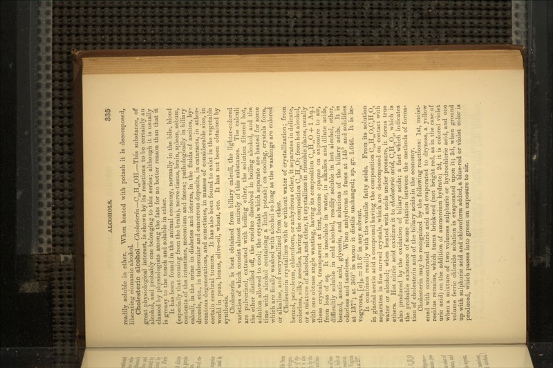 readily soluble in ether. When heated with potash it is decomposed, liberating cinnarnic alcohol. Cholesteric alcohol—Cholesterin—CaeH43OH.—This substance, of great physiological interest, is shown by its reactions to be certainly an alcohol, and probably one belonging to this series; although it is usually classed by physiologists among the fats for no better reason than that it is greasy to the touch and soluble in ether. It has been found in the animal economy, normally in the bile, blood (especially that coming from the brain), nerve-tissue, brain, spleen, sebum, contents of the intestines, meconium and faeces; pathologically in biliary calculi, in the urine in diabetes and icterus, in the fluids of ascites, hy- drocele, etc., in tubercular and cancerous deposits, in cataracts, in ather- omatous degenerations, and sometimes, in masses of considerable size, in certain cerebral tumors. It has also been found to exist in the vegetable •world in peas, beans, olive-oil, wheat, etc. It has not been obtained by synthesis. Cholesterin is best obtained from biliary calculi, the lighter-colored varieties of which consist almost entirely of this substance. The calculi are pulverized, extracted with boiling ether, the solution filtered hot, the ether distilled off, the residue dissolved in boiling alcohol, and the solution allowed to cool; the crystals which separate are heated for some time with alcohol containing a little potash; on cooling, crystals form, which are finally washed with alcohol so long as the washings are colored or alkaline, and recrystallized from ether. Cholesterin crystallizes with or without water of crystallization; from benzol, petroleum, chloroform, or anhydrous ether, it separates in delicate, colorless, silky needles, having the composition C26H44O; from hot alcohol, or a mixture of alcohol, and ether, it crystallizes in rhombic plates, usually with one obtuse angle wanting, having its composition C26H44O + 1 Aq.; these crystals, transparent at first, become opaque on exposure to air, from loss of aq. It is insoluble in water, in alkalies and dilute acids, difficultly soluble in cold alcohol, readily soluble in hot alcohol, ether, benzol, acetic acid, glycerin, and solutions of the biliary acids. It is odorless and tasteless. When anhydrous it fuses at 145° and solidifies at 137°; at 360° in vacuo it distils unchanged; sp. gr. 1.046. It is lae- vogyrous, [a]D = 31.6° in any solvent. It combines readily with the volatile fatty acids. From its solution in glacial acetic acid a compound having the composition C.!gH44O,C.1H4O.I separates in fine curved crystals, which are decomposed on contact with water or alcohol; when heated with acids under pressure, it forms true ethers. Hot nitric acid oxidizes it to cholesteric acid, C8H10O5, which is also produced by the oxidation of biliary acids; a fact which indicates the probable existence of some relation between the methods of forma- tion of cholesterin and of the biliary acids in the economy. Cholesterin may be recognized by the following reactions: 1st, moist- ened with concentrated nitric acid arid evaporated to dryness, a yellow residue remains, which turns brick-red (not bright red, as in the case of uric acid) on the addition of ammonium hydrate; 2d, it is colored violet •when a mixture of two volumes sulphuric or hydrochloric acid, and one volume ferric chloride solution is evaporated upon it; 3d, when ground up with sulphuric acid and chloroform added, a blue-red or violet color is produced, which passes into green on exposure to air.