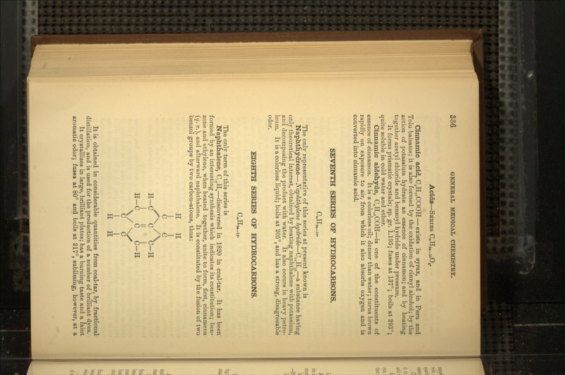 Acids—SERIES Cinnamic acid, C8H,,COOH — exists in syrax, and in Peru and Tolu balsams; it is also formed by the oxidation of cinnyl alcohol; by the action of potassium hydrate an essence of cinnamon; and by heating together acetyl chloride and benzoyl hydride under pressure. It forms prismatic crystals; sp. gr. 1.195; fuses at 137°; boils at 293°; quite soluble in cold water and ether. Cinnamic aldehyde, CgH7,COH—is one of the constituents of essence of cinnamon. It is a colorless oil; denser than water; turns brown rapidly on exposure to air, from which it also absorbs oxygen and is converted into cinnamic acid. SEVENTH SERIES OF HYDROCARBONS. The only representative of this series at present known is Naphthydrene — Naphthylene hydride — Clt(H,0 — a substance having only theoretical interest, obtained by heating naphthalene with potassium, and decomposing the product with water. It also occurs in heavy petro- leum. It is a colorless liquid; boils at 205°, and has a strong, disagreeable odor. EIGHTH SERIES OF HYDROCARBONS. The only term of this series is Naphthalene, C,0H8 — discovered in 1820 in coal-tar. It has been formed by an interesting synthesis which indicates its constitution; ben- zene and ethylene, when heated together, unite to form, first, cinnanaene (q. v.), and afterward naphthalene. It is constituted by the fusion of two benzol groups by two carbon-atoms, thus: H H (i i 1 » 1 H-C C C-H \/ NX vV v/ H It is obtained in considerable quantities from coal-tar, by fractional distillation, and is used for the production of a number of brilliant dyes. It crystallizes in large, brilliant plates; has a burning taste and a faint aromatic odor; fuses at 80° and boils at 217°, subliming, however, at a