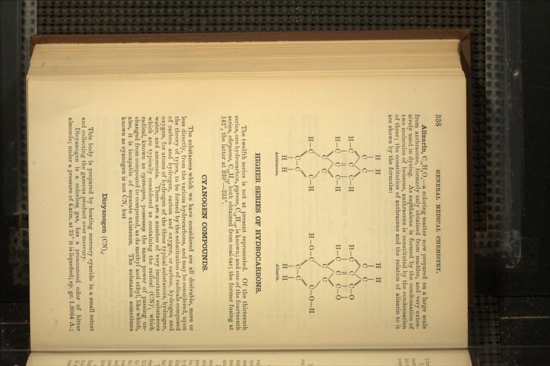 Alizarin, CMHgO4 — a coloring matter now prepared on a large scale from anthracene, formerly only obtained from madder, and very exten- sively used in dyeing. As napthalene is formed by the condensation of two molecules of benzene, anthracene is constituted by the condensation of three; the constitution of anthracene and the relation of alizarin to it are shown by the formulae: H H H H u H-C C C-H H-C C C-O I » I I I' I I H-C C C-H H-C C C-O \/NX C C C C / \ / \ H-C C-H H-O-C C-O-H \ S \ S C-C C-C II I J H H H H Anthracene. Alizarin. HIGHER SERIES OF HYDROCARBONS. The twelfth series is not at present represented. Of the thirteenth series, one hydrocarbon, pyrene, C16H10, is known; and one of the fourteenth series, chrysene, C18H , both obtained from coal-tar; the former fusing at 142°, the latter at 230—235°. CYANOGEN COMPOUNDS. The substances which we have considered are all derivable, more or less directly, from the various hydrocarbons, and may be considered, upon the theory of types, to be formed by the substitution of radicals composed of carbon and hydrogen, carbon and oxygen, or carbon, hydrogen and oxygen, for atoms of hydrogen of the three typical substances, hydrogen, water, and ammonia. There are a number of very important substances which are typically considered as containing the radical (CN)', which radical, known as cyanogen, possesses the same power of passing un- changed from compound to compound, as do methyl and ethyl, like which, also, it is incapable of separate existence. The substance sometimes known as cyanogen is not CN, but Dicyanogen (CN)a. This body is prepared by heating mercury cyanide in a small retort and collecting the gaseous product over mercury. Dicyanogen is a colorless gas, has a pronounced odor of bitter almonds; under a pressure of 4 atm. at 25° it is liquefied; sp. gr. 1.8064 A.;