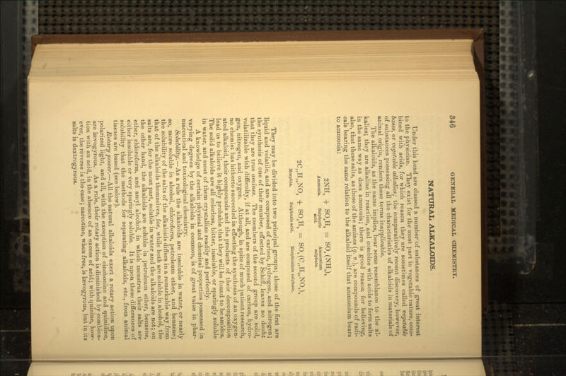 NATURAL ALKALOIDS. Under this head are classed a number of substances of great interest to the physician. They exist for the most part in vegetable nature, com- bined with acids, for which reason they are sometimes called vegetable bases, or vegetable alkalies; the comparatively recent discovery, however, of substances possessing all the characteristics of alkaloids in materials of animal origin, renders these terms inapplicable. The alkaloids, as the name implies, bear some resemblance to the al- kalies; they are alkaline in reaction, and combine with acids to form salts in the same way as does ammonia; there is good reason for believing, also, that these salts, as those of the amines (q. v.), are compounds of radi- cals bearing the same relation to the alkaloid itself that ammonium bears to ammonia: 2NH3 + S04H, = S04(NH4), Ammonia. Sulphuric Ammonium acid. sulphate. 2C17H19N03 + S04H, = S04(C17H,0N03), Morphia. Sulphuric acid. Morphonium sulphate. They may be divided into two principal groups; those of the first are liquid and volatile, and are composed of carbon, hydrogen, and nitrogen; the synthesis of one of their number, effected by Schiff, leaves no doubt that they are true amines. The members of the second group are solid, volatilizable with difficulty, if at all, and are composed of carbon, hydro- gen, nitrogen, and oxygen. Although, in spite of much patient research, no chemist has hitherto succeeded in effecting the synthesis of an oxygen- ated alkaloid, their compounds and the products of their decomposition lead us to believe it highly probable that they will be found to be amides. The solid alkaloids are all colorless, bitter, insoluble, or sparingly soluble in water, and most of them crystallize readily and perfectly. A knowledge of certain physical and chemical properties possessed in varying degrees by the alkaloids in common, is of great value in phar- maceutical and toxicolbgical chemistry. Solubility. — As a rule the alkaloids are insoluble in water, or nearly so, more soluble in alcohol, chloroform, petroleum ether, and benzene; the solubility of the salts of the alkaloids differs in a remarkable way from that of the alkaloids themselves, for, while both are soluble in alcohol, the salts are, for the most part, soluble in water and the alkaloids are not; on the other hand, the alkaloids are soluble in petroleum ether, benzene, ether, chloroform, and amyl alcohol, in which menstrua their salts are either insoluble or very sparingly soluble. It is upon these differences of solubility that the methods for separating alkaloids, etc., from animal tissues are based (see below). Rotary power.—All the natural alkaloids exert a rotary action upon polarized light, and all, with the exception of cinchonine and quinidine, are laevogyrous. As a rule, their rotary action is diminished by combina- tion with an acid, in the absence of an excess of acid; with quinine, how- ever, the reverse is the case; narcotine, when free, is laevogyrous, but in its salts is dextrogyrous.