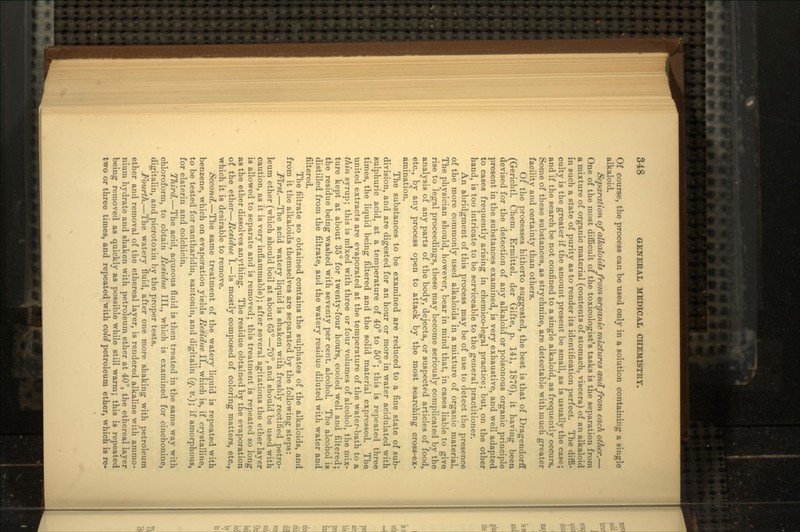 Of course, the process can be used only in a solution containing a single alkaloid. Separation of alkaloids from organic mixtures and from each other.— One of the most difficult of the toxicologist's tasks is the separation from a mixture of organic material (contents of stomach, viscera) of an alkaloid in such a state of purity as to render its identification perfect. The diffi- culty is the greater if the amount present be small, as is usually the case; and if the search be not confined to a single alkaloid, as frequently occurs. Some of these substances, as strychnine, are detectable with much greater facility and certainty than others. Of the processes hitherto suggested, the best is that of Dragendorff (Gerichtl. Chem. Ermittel. der Gifte, p. 141, 1876), it having been devised for the detection of any alkaloid or poisonous organic principle present in the substances examined, is very exhaustive, and well adapted to cases frequently arising in chemico-legal practice; but, on the other hand, is too intricate to be serviceable to the general practitioner. An abridgment of this process may be of use to detect the presence of the more commonly used alkaloids in a mixture of organic material. The physician should, however, bear in mind that, in cases liable to give rise to legal proceedings, these may become seriously complicated by the analysis of any parts of the body, dejecta, or suspected articles of food, etc., by any process open to attack by the most searching cross-ex- amination. The substances to be examined are reduced to a fine state of sub- division, and are digested for an hour or more in water acidulated with sulphuric acid, at a temperature of 40° to 50°; this is repeated three times, the liquid being filtered and the solid material expressed. The united extracts are evaporated at the temperature of the water-bath to a thin syrup; this is mixed with three or four volumes of alcohol, the mix- ture kept at about 35° for twenty-four hours, cooled well and filtered; the residue being washed with seventy per cent, alcohol. The alcohol is distilled from the filtrate, and the watery residue diluted with water and filtered. The filtrate so obtained contains the sulphates of the alkaloids, and from it the alkaloids themselves are separated by the following steps: First.—The acid watery liquid is shaken with freshly rectified petro- leum ether (which should boil at about 65°—70°, and should be used with caution, as it is very inflammable); after several agitations the ether layer is allowed to separate and is removed; this treatment is repeated so long as the ether dissolves anything. The residue obtained by the evaporation of the ether—Hesidue I.—is mostly composed of coloring matters, etc., which it is desirable to remove. Second.—The same treatment of the watery liquid is repeated with benzene, which on evaporation yields Hesidue II., which is, if crystalline, to be tested for cantharidin, santonin, and digitalin (q. tt.); if amorphous, for elaterin and colchicin. Third.—The acid, aqueous fluid is then treated in the same way with chloroform, to obtain Residue III., which is examined for cinchonine, digitalin, and picrotoxin by the proper tests. Fourth.—The watery fluid, after one more shaking with petroleum ether and removal of the ethereal layer, is rendered alkaline with ammo- nium hydrate and shaken with petroleum ether at 40°, the ethereal layer being removed as quickly as possible while still warm; this is repeated two or three times, and repeated with cold petroleum ether, which is re-