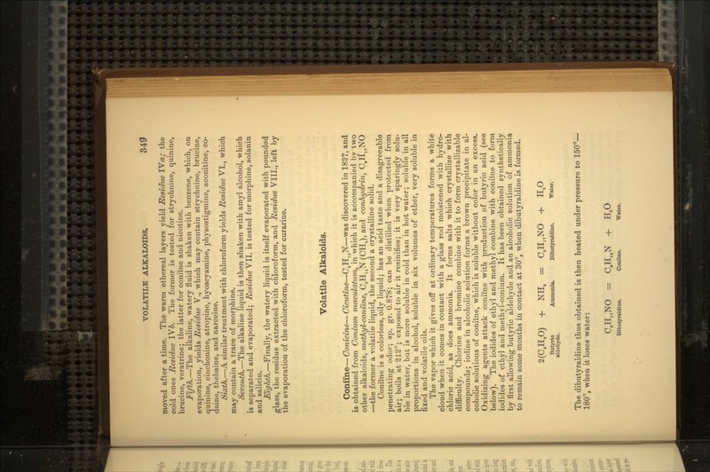 VOLATILE ALKALOIDS. 340 moved after a time. The warm ethereal layers yield Residue IVa/ the cold ones Residue IVb. The former is tested for strychnine, quinine, brucine, veratrine; the latter for coniine and nicotine. Fifth.—The alkaline, watery fluid is shaken with benzene, which, on evaporation, yields Residue V., which may contain strychnine, brucine, quinine, cinchonine, atropine, hyoscyamine, physostigmine, aconitine, co- deine, thebaine, and narceine. Sixth.—A similar treatment with chloroform yields Residue VI., which may contain a trace of morphine. Seventh.—The alkaline liquid is then shaken with amyl alcohol, which is separated and evaporated; Residue VII. is tested for morphine, solanin and salicin. Eighth.—Finally, the watery liquid is itself evaporated with pounded glass, the residue extracted with chloroform, and Residue VIII., left by the evaporation of the chloroform, tested for curarine. Volatile Alkaloids. Coniine—Conicine—Cicutine—C8H15N—was discovered in 1827, and is obtained from Conium maculatum, in which it is accompanied by two other alkaloids, methyl-confine, C8H14N (CH3), and conhydrin, C8H17NO —the former a volatile liquid, the second a crystalline solid. Coniine is a colorless, oily liquid; has an acid taste and a disagreeable penetrating odor; sp. gr. 0.878; can be distilled when protected from air; boils at 212°; exposed to air it resinifies; it is very sparingly solu- ble in water, but is more soluble in cold than in hot water; soluble in all proportions in alcohol, soluble in six volumes of ether, very soluble in fixed and volatile oils. The vapor which it gives off at ordinary temperatures forms a white cloud when it comes in contact with a glass rod moistened with hydro- chloric acid, as does ammonia. It forms salts which crystallize with difficulty. Chlorine and bromine combine with it to form crystallizable compounds; iodine in alcoholic solution forms a brown precipitate in al- coholic solutions of coniine, which is soluble without color in an excess. Oxidizing agents attack coniine with production of butyric acid (see below). The iodides of ethyl and methyl combine with coniine to form iodides of ethyl and methyl-conium. It has been obtained synthetically by first allowing butyric aldehyde and an alcoholic solution of ammonia to remain some months in contact at 30°, when dibutyraldine is formed. 2(C4H80) + NH8 = C8HnNO + H,O Butyric Ammonia. Dibutyraldine. Water, aldehyde. The dibutyraldine thus obtained is then heated under pressure to 150°— 180°, when it loses water: C9H17NO = C8H16N + HaO Dibutyraldine. Coniine. Water.