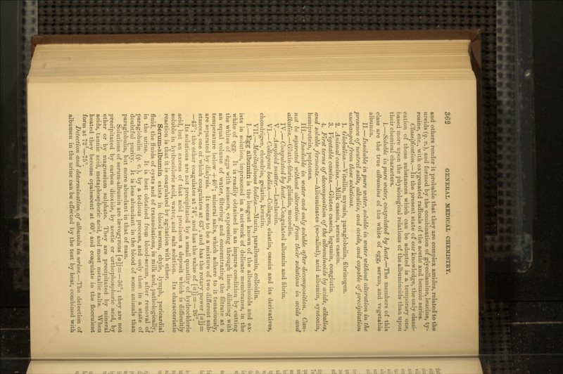 and others render it probable that they are complex amides, related to the ureids (q. v.), and formed by the combination of glycollamine, leucine, ty- rosine, etc., with oxygenated radicals of the acetic and benzoic series. Classification.—In the present state of our knowledge, the only classi- cation of these substances which can be adopted is a temporary one, based more upon the physiological relations of the albuminoids than upon their chemical characters. I.—Soluble in pure water, coagulated by heat.-^-The members of this class are the true albumins of the white of egg, serum, and vegetable albumin. II.—Insoluble in pure water, soluble in water without alteration in the presence of neutral salts, alkalies, and acids, and capable of precipitation unchanged from these solutions. 1. Globulins.—Vitellin, myosin, paraglobulin, fibrinogen. 2. Animal caseins.—Milk casein, serum casein. 3. Vegetable caseins.—Gluten casein, legumin, conglutin. 4. First terms of decomposition of the albuminoids by acids, alkalies, and soluble ferments.—Albuminates (so-called), acid albumin, syntonin, hemiprotein, peptones. III.—Insoluble in water and only soluble after decomposition. Can- not be separated icithout alteration from tJieir solutions in acids and alkalies.—Glutin-fibrin, gliadin, mucedin. IV.— Coagulated by heat.—Coagulated albumin and fibrin. V.—Amyloid matter.—Lardaccin. VI.— Collagene bodies.—Collagen, elastin, osseiii and its derivatives, chondrigen, chondrin, gelatin, keratin. VII.—Mucilaginous bodies.—Mucin, paralbumin, colloidin. I.—Egg albumin is the longest known of the albuminoids and ex- ists in solution, imprisoned in a network of delicate membranes, in the white of egg. It is readily obtained in an impure condition by cutting the whites of eggs with scissors, expressing through linen, diluting with an equal volume of water, filtering and concentrating the filtrate at a temperature below +40°; mineral salts, which adhere to it tenaciously, are separated by dialysis. It seems to be a mixture of two different sub- stances, one of which coagulates at 63°. and has the rotary power [«]j = —43°; the other coagulates at 74°, and has the value of [«]j=—20°. Its solutions are not precipitated by a small quantity of hydrochloric acid, but an excess of that acid produces a deposit which is difficultly soluble in hydrochloric acid, water, and salt solution. Its characteristic reaction is that it is coagulated by agitation with ether. Serum-albumin exists in blood serum, chyle, lymph, pericardial fluid, the fluids of cysts and of transudations, in milk and, pathologically, in the urine. It is best obtained from blood-serum, after removal of paraglobulin (q. v.}, by a tedious process, and only then in a state of doubtful purity. Jt is less abundant in the blood of some animals than paraglobulin, but more abundant in that of man. Solutions of serum-albumin are Itevogyrous [«]j = —56°; they are not precipitated by carbon dioxide, by acetic or orthophosphoric acid, by ether or by magnesium sulphate. They are precipitated by mineral acids, tannic acid, metaphosphoric acid, and most metallic salts. When heated they become opalescent at 60°, and coagulate in the flocculent form at 72°—75°. Detection and determination of albumin in urine.—The detection of albumen in the urine can be effected by the test by heat, combined with