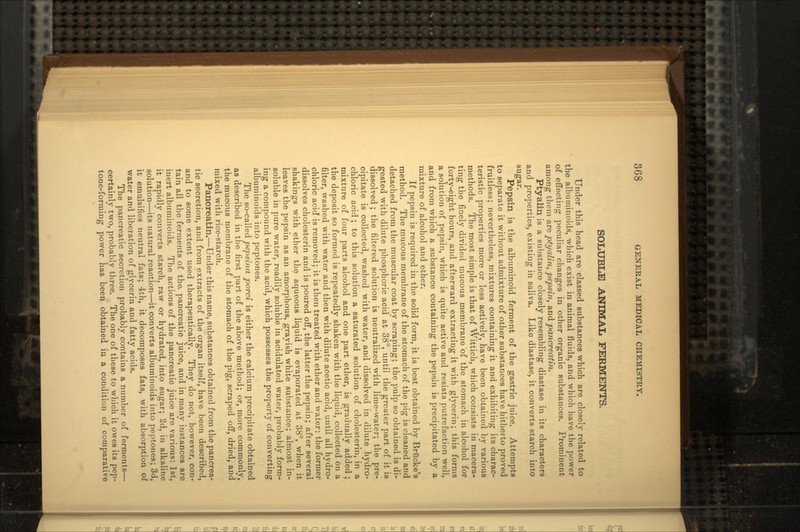 SOLUBLE ANIMAL FERMENTS. Under this head are classed substances which are closely related to the albuminoids, which exist in animal fluids, and which have the power of effecting peculiar changes in other organic substances. Prominent among them are ptyalin, pepsin, and pancreatin. Ptyalin is a substance closely resembling diastase in its characters and properties, existing in saliva. Like diastase, it converts starch into sugar. Pepsin is the albuminoid ferment of the gastric juice. Attempts to separate it without admixture of other substances have hitherto proved fruitless; nevertheless, mixtures containing it and exhibiting its charac- teristic properties more or less actively, have been obtained by various methods. The most simple is that of Wittich, which consists in macera- ting the finely divided mucous membrane of the stomach in alcohol for forty-eight hours, and afterward extracting it with glycerin; this forms a solution of pepsin, which is quite active and resists putrefaction well, and from which a substance containing the pepsin is precipitated by a mixture of alcohol and ether. If pepsin is required in the solid form, it is best obtained by Brilcke's method. The mucous membrane of the stomach of the pig is cleaned and detached from the muscular coat by scraping; the pulp so obtained is di- gested with dilute phosphoric acid at 38°, until the greater part of it is dissolved ; the filtered solution is neutralized with lime-water; the pre- cipitate is collected, washed with water, and dissolved in dilute hydro- chloric acid ; to this solution a saturated solution of cholesterin, in a mixture of four parts alcohol and one part ether, is gradually added ; the deposit so formed is repeatedly shaken with the liquid, collected on a filter, washed with water and then with dilute acetic acid, until all hydro- chloric acid is removed; it is then treated with ether and water: the former dissolves cholesterin and is poured off, the latter the pepsin; after several shakings with ether the aqueous liquid is evaporated at 38°, when it leaves the pepsin as an amorphous, grayish white substance; almost in- soluble in pure water, readily soluble in acidulated water, probably form- ing a compound with the acid, which possesses the property of converting albuminoids into peptones. The so-called pepsina porci is either the calcium precipitate obtained as described in the first part of the above method; or, more commonly, the mucous membrane of the stomach of the pig, scraped off, dried, and mixed with rice-starch. Pancreatin.—Under this name, substances obtained from the pancrea- tic secretion, and from extracts of the organ itself, have been described, and to some extent used therapeutically. They do not, however, con- tain all the ferments of the. pancreatic juice, and in many instances are inert albuminoids. The actions of the pancreatic juice are various: 1st, it rapidly converts starch, raw or hydrated, into sugar; 2d, in alkaline solution—its natural reaction—it converts albuminoids into peptones; 3d, it emulsifies neutral fats; 4th, it decomposes fats, with absorption of water and liberation of glycerin and fatty acids. The pancreatic secretion probably contains a number of ferments— certainlv two, probably three. The one of these to which it owes its pep- tone-forming power has been obtained in a condition of comparative