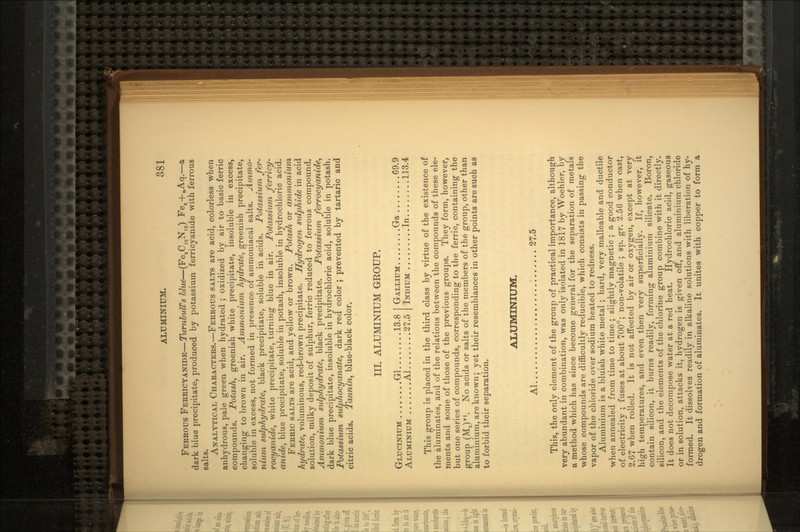 FERROUS FERRICYANIDE—TurnlulVs blue—(Fe2CnN1?) Fes+nAq.—a dark blue precipitate, produced by potassium ferricyanide with ferrous salts. ANALYTICAL CHARACTERS.—FERROUS SALTS are acid, colorless when anhydrous, pale green when hydrated ; oxidized by air to basic ferric compounds. Potash, greenish white precipitate, insoluble in excess, changing to brown in air. Ammonium hydrate, greenish precipitate, soluble in excess, not formed in presence of ammoniacal salts. Ammo- nium sulphydrate, black precipitate, soluble in acids. Potassium fer- rocyanide, white precipitate, turning blue in air. Potassium ferricy- anide, blue precipitate, soluble in potash, insoluble in hydrochloric acid. FERRIC SALTS are acid, and yellow or brown. Potash or ammonium hydrate, voluminous, red-brown precipitate. Hydrogen sulphide in acid solution, milky deposit of sulphur, ferric reduced to ferrous compound, Ammonium sulphydrate, black precipitate. Potassium ferrocyanide, dark blue precipitate, insoluble in hydrochloric acid, soluble in potash. Potassium sulphocyanate, dark red color ; prevented by tartaric and citric acids. Tannin, blue-black color. III. ALUMINIUM GROUP. GLUCINIUM Gl 13.8 ALUMINIUM. ..Al.. ..27.5 GALLIUM Ga 69.9 INDIUM. ..In.. ..113.4 This group is placed in the third class by virtue of the existence of the aluminates, and of the relations between the compounds of these ele- ments and some of those of the previous groups. They form, however, but one series of compounds, corresponding to the ferric, containing the group (M2)vi. No acids or salts of the members of the group, other than aluminium, are known; yet their resemblances in other points are such as to forbid their separation. ALUMINIUM. Al ; 27.5 This, the only element of the group of practical importance, although very abundant in combination, was only isolated in 1817 by Woehler, by a method which has since become general for the separation of metals whose compounds are difficultly reducible, which consists in passing the vapor of the chloride over sodium heated to redness. Aluminium is a bluish white metal ; hard, very malleable and ductile when annealed from time to time ; slightly magnetic ; a good conductor of electricity ; fuses at about 700°; non-volatile ; sp. gr. 2.56 when cast, 2.67 when rolled. It is not affected by air or oxygen, except at very high temperatures, and even then very superficially. If, however, it contain silicon, it burns readily, forming aluminium silicate. Boron, silicon, and the elements of the chlorine group combine with it directly. It does not decompose water at a red heat. Hydrochloric acid, gaseous or in solution, attacks it, hydrogen is given off, and aluminium chloride formed. It dissolves readily in alkaline solutions with liberation of hy- drogen and formation of aluminates. It unites with copper to form a