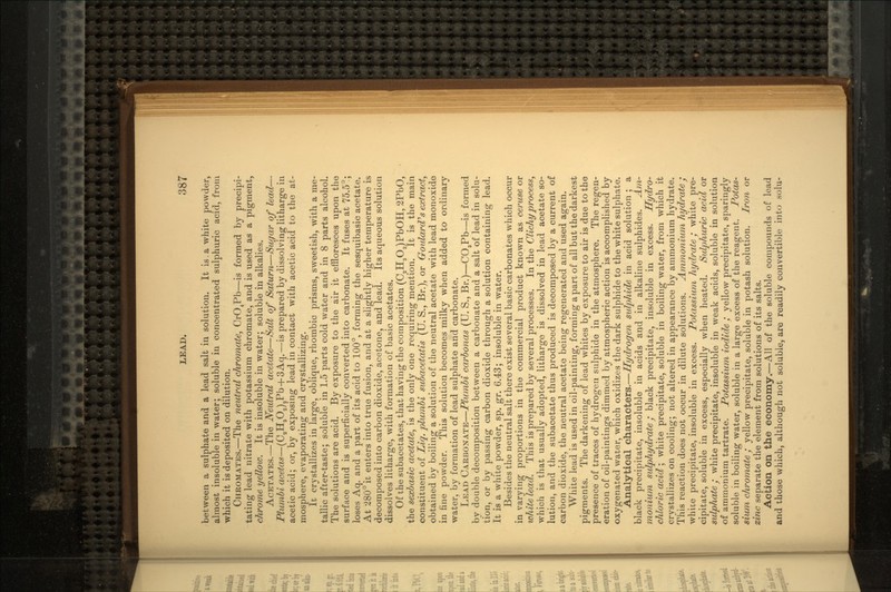 between a sulphate and a lead salt in solution. It is.a white powder, almost insoluble in water; soluble in concentrated sulphuric acid, from which it is deposited on dilution. CHROMATES.—The neutral chromate, CrO4Pb—is formed by precipi- tating lead nitrate with potassium chromate, and is used as a pigment, chrome yellow. It is insoluble in water; soluble in alkalies. ACETATES.—The Neutral acetate—Salt of Saturn—Sugar of lead— Plumbi acetas—(C2H3O2)2Pb + 3Aq.—is prepared by dissolving litharge in acetic acid; or, by exposing lead in contact with acetic acid to the at- mosphere, evaporating and crystallizing. It crystallizes in large, oblique, rhombic prisms, sweetish, with a me- tallic after-taste; soluble in 1.5 parts cold water and in 8 parts alcohol. The solutions are acid. By exposure to the air it effloresces upon the surface and is superficially converted into carbonate. It fuses at 75.5°; loses Aq. and a part of its acid to 100°, forming the sesquibasic acetate. At 280° it enters into true fusion, and at a slightly higher temperature is decomposed into carbon dioxide, acetone, and lead. Its aqueous solution dissolves litharge, with formation of basic acetates. Of the subacetates, that having the composition (C2H3O2)PbOH, 2PbO, the sexbasic acetate, is the only one requiring mention. It is the main constituent of Liq. plumbi subacetatis (U. S., Br.), or Goulard's extract, obtained by boiling a solution of the neutral acetate with lead monoxide in fine powder. This solution becomes milky when added to ordinary water, by formation of lead sulphate and carbonate. LEAD CARBONATE—Plumbi carbonas (U. S., Br.)—CO3Pb—is formed by double decomposition between a carbonate and a salt of lead in solu- tion, or by passing carbon dioxide through a solution containing lead. It is a white powder, sp. gr. 6.43; insoluble in water. Besides the neutral salt there exist several basic carbonates which occur in varying proportions in the commercial product known as ceruse or white lead. This is prepared by several processes. In the Clichyprocess, which is that usually adopted, litharge is dissolved in lead acetate so- lution, and the subacetate thus produced is decomposed by a current of carbon dioxide, the neutral acetate being regenerated and used again. White lead is used in oil-painting, forming apart of all but the darkest pigments. The darkening of lead whites by exposure to air is due to the presence of traces of hydrogen sulphide in the atmosphere. The regen- eration of oil-paintings dimmed by atmospheric action is accomplished by oxygenated water, which oxidizes the dark sulphide to the white sulphate. Analytical characters.—Hydrogen sulphide in acid solution ; a black precipitate, insoluble in acids and in alkaline sulphides. Am- monium sulphydrate; black precipitate, insoluble in excess. Hydro- chloric acid; white precipitate, soluble in boiling water, from which it crystallizes on cooling; not altered in appearance by ammonium hydrate. This reaction does not occur in dilute solutions. Ammonium hydrate; white precipitate, insoluble in excess. Potassium hydrate; white pre- cipitate, soluble in excess, especially when heated. Sulphuric acid or sulphate • white precipitate, insoluble in weak acids, soluble in solution of ammonium tartrate. Potassium iodide / yellow precipitate, sparingly soluble in boiling water, soluble in a large excess of the reagent. Potas- sium chromate / yellow precipitate, soluble in potash solution. Iron or zinc separate the element from solutions of its salts. Action on the economy.—All of the soluble compounds of lead and those which, although not soluble, are readily convertible into solu-
