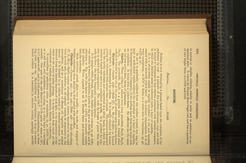 in neutral or alkaline solution, soluble in acids and in solutions of am- moniacal salts. It colors the Bunsen 6ame bright red, and has a spectrum of two bright lines—\=6705 and G102. SODIUM. Natrium Na 23.043 Sodium is now obtained by a process based upon the reduction of the carbonate by coal. A mixture of dry sodium carbonate, coal, and chalk is heated to whiteness in iron retorts, connected with suitable recipients, in which the distilled metal is collected under a layer of naphtha. It is a silver-white metal, is rapidly tarnished in air, and becomes coated with a brownish yellow layer. At ordinary temperatures it is of waxy consistency; at S5.6° it fuses; at a white heat it volatilizes; sp. gr. 0.972 at 15°. In air it is gradually oxidized from the surface inward, but may be kept in well-closed vessels without the protection of a layer of naphtha. It decomposes water; frequently, if the sodium have been long kept, with an explosion. It burns with a yellow flame. Its affinities are the same as, but less active than, those of potassium. Oxides.—Three oxides of sodium have been described, Na40, Na,0, Na20,,. The protoxide, Na20, is a grayish white mass, formed when sodium is burned in dry air, or by action of sodium upon sodium hydrate. Hydrate—Caustic soda—Soda (U. S., Br.)—NaHO—is formed when water is decomposed by sodium. It is usually obtained by decom- posing the carbonate with caustic lime or baryta. The solution is decanted from the earthy carbonate and evaporated in a silver basin, in which the residue is fused and cast into cylindrical moulds. It is purified by solu- tion in alcohol and evaporation. The soda by baryta is purer than the soda by lime ; the latter frequently contains arsenic. It is opaque, white, fibrous, brittle, fusible below redness, sp. gr. 2.00; very soluble in water; its solutions, known in the arts as Soda lye, and in pharmacy as Liq. sodce (the latter of sp. gr. 1.071), are intensely caustic and alkaline. When exposed to air it absorbs water and is converted into the carbonate. Soda solutions attack glass very readily; the necks and stoppers of bottles containing them should be well coated with paraffine. Chloride — Common salt — Sea salt— Table salt — Sodii chloridum (TJ. S., Br.)—NaCl—occurs abundantly in nature, deposited in the solid form as rock salt, in solution in all natural waters, in suspension in the atmosphere, and as a constituent of almost all vegetable and animal tissues. It is formed in an infinite variety of chemical reactions. It is obtained from the natural deposits of rock salt; or by evaporation of sea- water or the water of saline springs. It is the source from which all the compounds of sodium are industrially obtained, directly or indirectly. It crystallizes in anhydrous cubes or octahedra; sp. gr. 2.078; fuses at a red heat, and crystallizes on cooling; at a white heat it volatilizes sensibly. One part of the salt dissolves in 2.78 parts of water at 14°; in 2.7 parts at 60°, and in 2.48 parts at 109.7°. Dilute solutions, on freez- ing, yield pure ice. Hydrochloric acid precipitates it from its concen- trated solution. It is insoluble in absolute alcohol, sparingly soluble