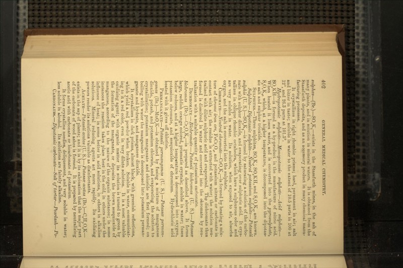sulphas—(Br.)—SO4Ka—exists in the Stassfurth mines, in the ash of many plants, and in solution in mineral waters. It is obtained from the Stassfurth deposits, and as an accessory product in many chemical manu- facturing processes. It crystallizes in right rhombic prisms; hard, permanent in air; salt and bitter in taste; soluble in water to the extent of 10.5 parts in 100 at 12°, and 26.3 parts at 101.5°. Hydropotassic sulphate—Monopotassic sulphate—Acid sulphate—• S04KH—is formed as a by-product in the manufacture of nitric acid. When heated it loses water, and is converted into the pyrosulphate, SSO,K,, which, at a higher temperature, is decomposed into the dipotas- sic salt and sulphur trioxide. SULPHITES.—Three sulphites, SO3KS, SO8KH, and S,O6KS, are known. Sulphite—Dipotassic sulphite—Neutral potassium sulphite—JPotassii sulphis (U. S.)—SO,KS—is formed by saturating a solution of the carbo- nate with sulphur dioxide, and evaporating over sulphuric acid. It crys- tallizes in oblique rhombic octahedra, which have a sulphurous odor and are very soluble in water. Its solution, when exposed to air, absorbs oxygen, and the salt is converted into the sulphate. CHROMATE—Neutral chromate—CrO4Ka—is formed by heating a mix- ture of chrome iron ore, FeCr2O4, and potassium nitrate or carbonate in contact with air; the residue is extracted with water; the solution neu- tralized with dilute sulphuric acid and evaporated. The dichromate thus formed is dissolved in water and converted into the ohromate by neu- tralization with a suitable quantity of potassium carbonate. BICHROMATE—Bichromate—Potassii bichromas (U. S.)—Potasses bichromas (Br.)—Cr,O,Ka—is prepared ns described above. It forms large, reddish orange colored, prismatic crystals; soluble in water; fuses below redness, and at a higher temperature is decomposed into oxygen, potassium chromate, and sesquioxide of chromium. Hydrochloric acid heated with it gives off chlorine. PERMANGANATE—Potassii permanganas (U. S.)—Potasses perman- ganas (Br.)—MnO4K—is obtained by fusing a mixture of manganese dioxide, potash, and potassium chlorate, and evaporating the solution to crystallization; potassium manganate and chloride are first formed; on boiling with water the manganate is decomposed into potassium perman- ganate and hydrate, and manganese dioxide. It crystallizes in dark prisms, almost black, with greenish reflections, which yield a red powder when broken. Soluble in water, communicat- ing to it a red color, even in very dilute solution. It is a most valuable oxidizing agent; with organic matter its solution is turned to green by the formation of the manganate, or deposits the brown sesquioxide of manganese, according to the nature of the organic substance; in some instances the reaction takes place best in the cold, in others under the influence of heat; in some better in acid solutions, in others in alkaline solutions. Mineral reducing agents act more rapidly. Its oxidizing powers render its solutions valuable as disinfectants. ACETATE—Potassii acetas (U. S.)—Potasses acetas (Br.)—C^HjO^K— exists in the sap of plants; and it is by its calcination that the major part of the carbonate of wood ashes is formed. It is prepared by neutralizing acetic acid with carbonate or bicarbonate of potassium. It forms crystalline needles, deliquescent, and very soluble in water; less soluble in alcohol. Its solutions are faintly alkaline. CARBONATES.—Dipotassic carbonate—Salt of tartar—Pearlash—Po-
