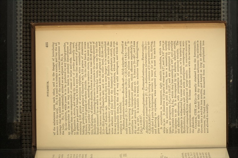 of the substances upon each other, and to the danger of introducing arsenic with the acid. No. 6 is used to a certain extent, and has the ad- vantage that the solid residue of the reaction is a normal constituent of the body. No. 7 is occasionally utilized as an adjunct to No. 3. In our opinion, while yeast is to be preferred to any baking-powder, an alum-powder is iu no way more liable to produce disturbances of digestion than one compounded of cream of tartar and soda. Referring to Equation 4, above, and taking the amount of powder generally used, 35 grains per pound of bread, it will be seen that that amount of powder, containing 9.26 grains of aluminium sulphate, when neutralized during baking, produces 11.5 grains of Glauber's salt, 4.24 grains of aluminium hydrate, and 7-12 grains of carbon dioxide. On the other hand, a cream of tartar powder to produce, according to reaction above, the same quan- tity, 7.12 grains, of carbon dioxide, forms at the same time 33.98 grains of Rochelle salt. Assuming that one to two pounds is the average amount of bread consumed by an adult in twenty-four hours, there can be but little choice between taking on the one hand 4.24—8.48 grains of alumina and 11.5—23.0 grains of Glauber's salt; and on the other hand, 33.98—67.96 grains of Rochelle salt. Indeed, there is more danger to be apprehended from the tendency of repeated small doses of Rochelle salt to render the urine alkaline and thus favor the formation of phosphatic calculi, than from any supposed deleterious action of alumina, whose local action, even in considerable doses, is that of a very mild astringent, and whose ab- sorption is very doubtful. Sodium potassium tartrate—JRochelle salt—Selde seignette—Potassii et sodii tartras (U. S.)—Soda tartarata (Br.)—C4H4OgNaK + 4Aq.—is pre- pared by saturating hydropotassic tartrate with sodium carbonate. It crystallizes in large, transparent prisms, which effloresce superficially in dry air and attract moisture in damp air. It fuses at 70—80°, and loses 3 Aq. at 100°. It is soluble in water, the solutions being dextrogyrous, [a]D= +29.67°. Potassium antimonyl tartrate— Tartarated antimony— Tartar emetic— Antimonii et potassii tartras (U. S.)—Antimonium tartaratum—(Br.)— C4H406K(SbO)'—is prepared by boiling a mixture of 3 parts antimony tri- oxide and 4 parts hydropotassic tartrate in water for an hour, filtering, and allowing to crystallize; when required pure, it must be made from pure materials. It crystallizes in transparent, right rhombic octohedra, which turn white in air. It dissolves in 19 parts of water at 8.7°, and in 2.8° parts at 100°. Its solutions are acid in reaction, have a nauseating, metallic taste, are Isevogyrous, [a]D—-f 156.2°, and are precipitated by alcohol. The crystals contain % Aq., which they lose entirely at 100°, and partially by exposure to air. It is decomposed by the alkalies, alkaline earths, and alkaline carbonates, with precipitation of antimony trioxide. The precipitate is redissolved by excess of soda or potash, or by tartaric acid. Hydrochloric, sulphuric, and nitric acids precipitate corresponding anti- monyl compounds from solutions of tartar emetic. It converts mercuric into mercurous chloride. It forms double tartrates with the tartrates of the alkaloids. CYANIDE, CNK or KCy—is usually obtained from the ferrocyanide. The dried salt is mixed with dry potassium carbonate; the mixture is thrown into a red-hot iron crucible, and heated as long as effervescence continues; the fused mass is then decanted from the precipitated iron and allowed to solidify.