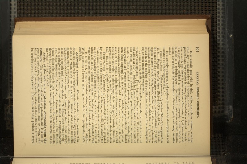 It is usually met with in dull, white, amorphous masses; odorless when dry, it has the odor of hydrocyanic acid when moist. It is deli- quescent, and very soluble in water; almost insoluble in alcohol. Its solu- tion is acrid, and bitter in taste, with an after-taste of hydrocyanic acid. It is very readily oxidized to the cyanate, a property which renders it valuable as a reducing agent. Solutions of potassium cyanide dissolve iodine, silver chloride, the cyanides of silver and gold, and many metallic oxides. It is actively poisonous, and produces its effects by decomposition and liberation of hydrocyanic acid (q. v.). FERROCYANIDE— Yellow prussiate of potash—Potassiiferrocyanidwn (U. S.)—PotasscB prussias flava (Br.)—[Fe(CN).]K4 + 3Aq. This salt, the source of the other cyanogen compounds, is manufactured by adding organic matter (blood, bones, hoofs, leather, etc.) and iron to potassium carbonate in fusion; or by other processes in which the nitrogen is ob- tained from the residues of the purification of coal-gas, from atmospheric air, or from ammoniacal compounds. It forms soft, flexible, lemon-yellow crystals, permanent in air at ordinary temperatures. They begin to lose water at 60°, and become anhydrous at 100°. Soluble in 2 parts of boiling water, and in 4 parts of cold water; insoluble in alcohol, which precipitates it from its aqueous solution. When calcined with potassium hydrate or carbonate, potas- sium cyanide and cyanate are formed, and iron is precipitated. Heated with dilute sulphuric acid, it yields an insoluble, white or blue salt, potas- sium sulphate, and hydrocyanic acid. Its solutions form with those of many of the metallic salts, insoluble ferrocyanides; those of zinc, lead and silver are white, cupric ferrocyanide is mahogany-colored, ferrous fer- rocyanide is bluish white, ferric ferrocyanide (Prussian blue), is dark blue. Blue ink is a solution of Prussian blue in a solution of oxalic acid. FEBEICYANIDE—Red prussiate of potash—Fea(CN)lsK8—is prepared by acting upon the ferrocyanide with chlorine; or, better, by heating the white residue of the action of sulphuric acid upon potassium ferrocyanide, in the preparation of hydrocyanic acid, with a mixture of 1 volume of nitric acid and 20 volumes of water; the blue product is digested with water and potassium ferrocyanide, the solution filtered and evaporated. It forms red, oblique, rhombic prisms, almost insoluble in alcohol. With solutions of ferrous salts it gives a dark blue precipitate, Tum- bulFs blue. Analytical characters.—Platinic chloride in the presence of hy- drochloric acid, yellow precipitate, crystalline if formed slowly; sparingly soluble in water, much less in alcohol. Tartaric acid in not too dilute solution, white precipitate, soluble in alkalies and concentrated acids. Hydrojtuosilicic acid, translucent, gelatinous precipitate; forms slowly, soluble in potash and in strong alkalies. Perchloric acid, white precipi- tate, sparingly soluble in water; insoluble in alcohol. Phosphomolybdic acid, white precipitate; forms slowly. Colors the flame of the Bunsen burner violet (the color is only observable in the presence of sodium through blue glass), and exhibits two bright lines, one in the red, one in the violet: A=7680 and 4045. Action of the sodium and potassium compounds upon the economy.—The hydrates of sodium and of potassium, and in a less de- gree the carbonates, disintegrate animal tissues, dead or living, with which they come in contact, and, by virtue of this action, act as power- ful caustics upon a living tissue. Upon the skin they produce a soapy