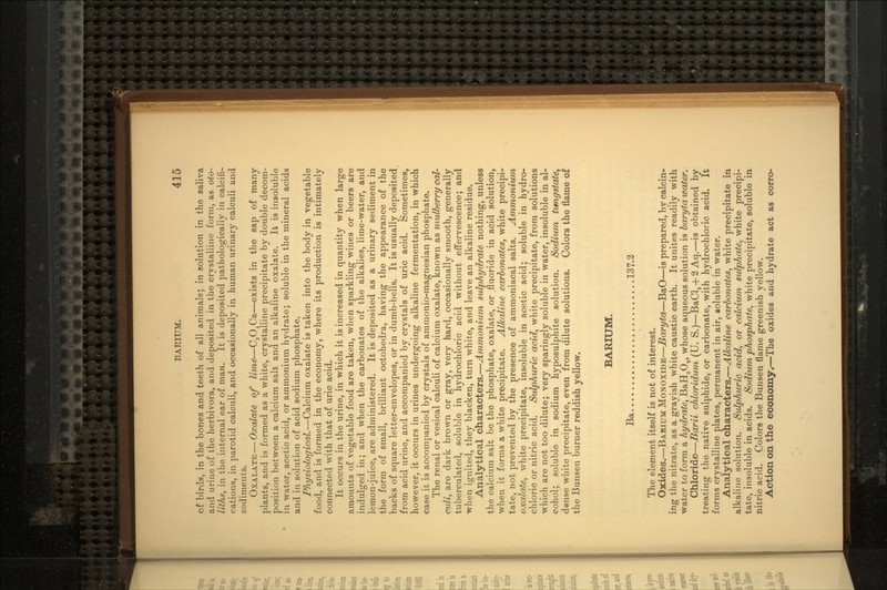 of birds, in the bones and teeth of all animals; in solution in the saliva and urine of the herbivora, and deposited in the crystalline form, as oto- liths, in the internal ear of man. It is deposited pathologically in calcifi- cations, in parotid calculi, and occasionally in human urinary calculi and sediments. OXALATE—Oxalate of lime—C2O4Ca—exists in the sap of many plants, and is formed as a white, crystalline precipitate by double decom- position between a calcium salt and an alkaline oxalate. It is insoluble in water, acetic acid, or ammonium hydrate; soluble in the mineral acids and in solution of acid sodium phosphate. Physiological.—Calcium oxalate is taken into the body in vegetable food, and is formed in the economy, where its production is intimately connected with that of uric acid. It occurs in the urine, in which it is increased in quantity when large amounts of vegetable food are taken, when sparkling wines or beers are indulged in; and when the carbonates of the alkalies, lime-water, and lemon-juice, are administered. It is deposited as a urinary sediment in the form of small, brilliant octohedra, having the appearance of the backs of square letter-envelopes, or in dumb-bells. It is usually deposited from acid urine, and accompanied by crystals of uric acid. Sometimes, however, it occurs in urines undergoing alkaline fermentation, in which case it is accompanied by crystals of ammonio-magnesian phosphate. The renal or vesical calculi of calcium oxalate, known as mulberry cal- culi, are dark brown or gray, very hard, occasionally smooth, generally tuberculated, soluble in hydrochloric acid without effervescence; and when ignited, they blacken, turn white, and leave an alkaline residue. Analytical characters.—Ammonium sulphydrate nothing, unless the calcium salt be the phosphate, oxalate, or .fluoride in acid solution, when it forms a white precipitate. Alkaline carbonates, white precipi- tate, not prevented by the presence of ammoniacal salts. Ammonium oxalate, white precipitate, insoluble in acetic acid; soluble in hydro- chloric or nitric acid. Sulphuric acid, white precipitate, from solutions which are not too dilute; very sparingly soluble in water, insoluble in al- cohol; soluble in sodium hyposulphite solution. Sodium tungstate, dense white precipitate, even from dilute solutions. Colors the flame of the Bunsen burner reddish yellow. BARIUM. Ba 137.2 The element itself is not of interest. Oxides.—BARIUM MONOXIDE—Baryta—BaO—is prepared, by calcin- ing the nitrate, as a grayish white caustic earth. It unites readily with water to form a hydrate, BaH2Oa, whose aqueous solution is baryta water. Chloride—Barii chloridum (U. S.)—BaCl!1 + 2Aq.—is obtained by treating the native sulphide, or carbonate, with hydrochloric acid. It forms crystalline plates, permanent in air, soluble in water. Analytical characters.—Alkaline carbonates, white precipitate in alkaline solution. Sulphuric acid, or calcium sulphate, white precipi- tate, insoluble in acids. Sodium phosphate, white precipitate, soluble in nitric acid. Colors the Bunsen flame greenish yellow. Action on the economy.—The oxides and hydrate act as corro-