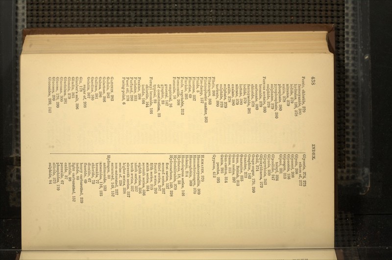 Ferric, chloride, 379 ferrocyanide, 380 hydrates, 126, 378 iodide, 379 nitrates, 379 oxide, 378 phosphate, 380 pyrophosphate, 380 sulphates, 379 sulphide, 378 Ferrous acetate, 380 bromide, 379 carbonate, 380 chloride, 378 ferricyanide, 381 iodide, 379 lactate, 380 nitrate, 379 oxalate, 380 oxide, 378 sulphate, 379 sulphide, 378 tartrate, 380 Fibrin, 366 Fibrinogen, 363 Fibrinoplastic matter, 363 Fire-damp, 157 Fluids, 5 Fluorene, 337 Fluorine, 69 Fluviale, 295 Foods, vegetable, 312 Formamide, 208 Formulae, 16 empirical, 16 general, 147 graphic, 23 of constitution, 23 typical, 22 Formyl bromide, 166 chloride, 164 iodide, 166 Fraxine, 298 Fuchsine, 333 Furf urol, 298 Fusel oil, 176 Fusing-point, 6 GADININ, 283 Gaduin, 283 Galactose, 306 Galena, 386 Gallium, 381 Gasoline, 160 Gelatin, 367 sugar of, 208 Gin, 178 Glauber's salt, 396 Gliadin, 365 Glonoin, 279 Glucinium, 381 Glucosan, 300 Glucose, 170, 299 Glucoses, 299 Glucosides, 299, 342 Glycerin, 274, 275 ethers of, 277 Glycin, 208 Glycocol, 208 Glycocols, 156 Glycogen, 313 Glycol, 231 toluyl, 324 Glycollide, 247 Glycols, 230 Glycyrrhizin, 343 Glyoxyldmrea, 273 Gold, 374 Grape-sugar, 170, 299 Graphite, 142 Guanine, 273 Guaranine, 355 Gum, British, 313 Gum resins, 297 Gums, 315 Gun-cotton, 314 Gutta, 295 percha, 295 Gypsum, 412 , 370 Haematocrystallin, 369 Haemochromogen, 370 Haemoglobin, 369 Helenin, 214 Homologous series, 146 Hydrates, 18, 23 Hydrobilirubin, 370 Hydrocarbons, 149, 228 first s»ries, 157 second series, 237 third series, 287 fourth series, 292 fifth series, 315 sixth series, 334 seventh series, 336 eighth series, 336 ninth series, 337 tenth series, 337 eleventh series. 337 higher series, 338 series of, 228 non-saturated, 227 saturated, 149, 157 Hydrogen, 33 antimonide. 132 arsenides, 116, 125 bromide, 77 chloride, 72 dioxide, 67 fluoride, 69 heavy carburetted, 229 iodide, 80 light carburetted, 157 nitride, 98 oxide, 37 peroxide, 67 phosphides, 110 silicide, 372 sulphide, 84