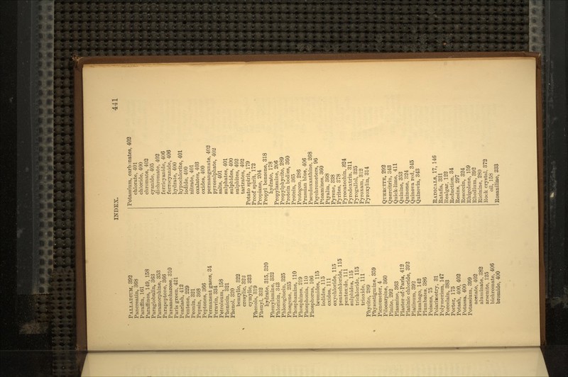 PALLADIUM, 392 Pancreatin, 368 Paraffin, 161 Paraffines, 149, 158 Paraglobulin, 363 Paramorphine, 353 Parapeptone, 366 Parasaccharose, 310 Paris green, 421 Pearlash, 412 Pentene, 229 Peonin, 321 Pepsin, 368 Peptones, 366 Permanent gases, 34 Peruvin. 334 Petroleum, 158 Phenicin, 321 Phenol, 320 benzylic, 322 cresylic, 32'3 cymylic, 323 Phenols, 319 Phenyl, 332 hydrate, 315, 320 Phenylamine, 332 Phlorizin, 343 Phloroglucin, 325 Phosgene, 235 Phosphamine, 110 Phosphines, 219 Phosphonia, 110 Phosphorus, 106 bromides, 115 iodides, 115 oxides, 111 oxy chloride, 115 pentachloride, 115 pentoxide, 111 sulphides, 115 trichloride, 115 trioxide, 111 Phycite, 289 Physostigmine, 359 Picnometer, 4 Pilocarpine, 360 Finite, 292 Plasmine, 363 Plaster-of-Paris, 412 Platinic chloride, 392 Platinum, 392 Plumbago, 142 Plumbates, 386 Poisons, 75 Polarinetry, 31 Polymerism, 147 Porcelain, 383 Porter, 175 Potash, 400, 402 Potassa, 400 Potassium, 399 acetate, 402 aluminate, 382 arsentte, 125 bichromate, 406 bromide, 400 Potassium, carb mates, 402 chlorate, 401 chloride, 400 chromate, 402 cyanide, 405 dichromate, 402 ferricyanide, 406 ferrocyanide, 406 hydrate, 400 hypochlorite, 401 iodide, 400 nitrate, 401 oxalates, 403 oxides, 400 permanganate, 402 pyrosulphate, 402 salts, 401 sulphates, 401 sulphides, 400 sulphites, 402 tartrates, 402 Potato spirit, 179 Proof spirit, 172 Propiane, 204 Propyl benzene, 318 hydrate, 178 Propylamine, 206 Propylphyoite, 289 Protein bodies, 360 Protein, 365 Protogon, 286 Prussian blue, 406 Pseudoxanthine, 268 Psychrometers, 96 Ptoamines, 360 Ptyalin, 368 Pyrene, 338 Pyrites, 378 Pyrocatechin, 824 Pyrodextrin. 311 Pyrogallol, 325 Pyroxam, 312 Pyroxylin, 314 QUERCITE, 292 Quercitrin, 343 Quick-lime, 411 Quinine, 353 Quinone, 324 Quinova red, 345 Quinovin, 343 RADICALS, 17, 146 Ratafia, 331 Realgar, 122 Reduction, 34 Resins, 297 Resorcin, 324 Rhigolene, 159 Rhodium, 392 Ricinine, 280 Rock crystal, 373 oil, 158 Rosaniline, 333