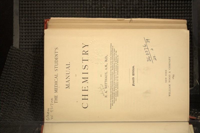 *s » it. rri W THE MEDICAL STUDENT'S MANUAL OF CHEMISTRY •^ R. A. WITTHAUS, A.M., M.D., Professor of Chemistry and Physics in the University of the City of New York j Professor of Chem- istry and Toxicology in the University of Vermont; Member of the Chemical Societies of Paris and Berlin; Member of the American -Chemical Society; Fellow of the Amer- ican Academy of Medicine; of the N. Y. Academy of Medicine; of the American Association for the Advancement of Science, etc. ffourtb E&ition. NEW YORK WILLIAM WOOD & COMPANY 1893