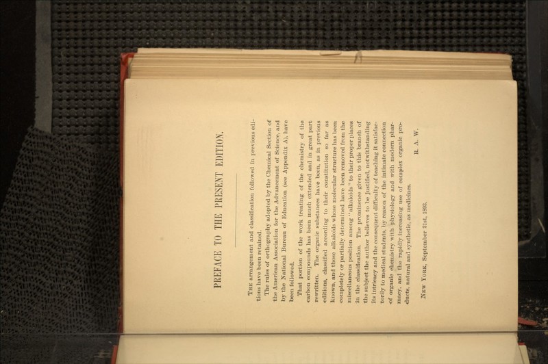THE arrangement and classification followed in previous edi- tions have been retained. The rules of orthography adopted by the Chemical Section of the American Association for the Advancement of Science, and by the National Bureau of Education (see Appendix A), have been followed. That portion of the work treating of the chemistry of the carbon compounds has been much extended and in great part rewritten. The organic substances have been, as in previous •editions, classified according to their constitution so far as known, and those alkaloids whose molecular structure has been completely or partially determined have been removed from the miscellaneous position among alkaloids to their proper places in the classification. The prominence given to this branch of the subject the author believes to be justified, notwithstanding Its intricacy and the consequent difficulty of teaching it satisfac- torily to medical students, by reason of the intimate connection of organic chemistry Avith physiology and with modern phar- macy, and the rapidly increasing use of complex organic pro- ducts, natural and synthetic, as medicines. R. A. W. YORK, September 21st, 1893.