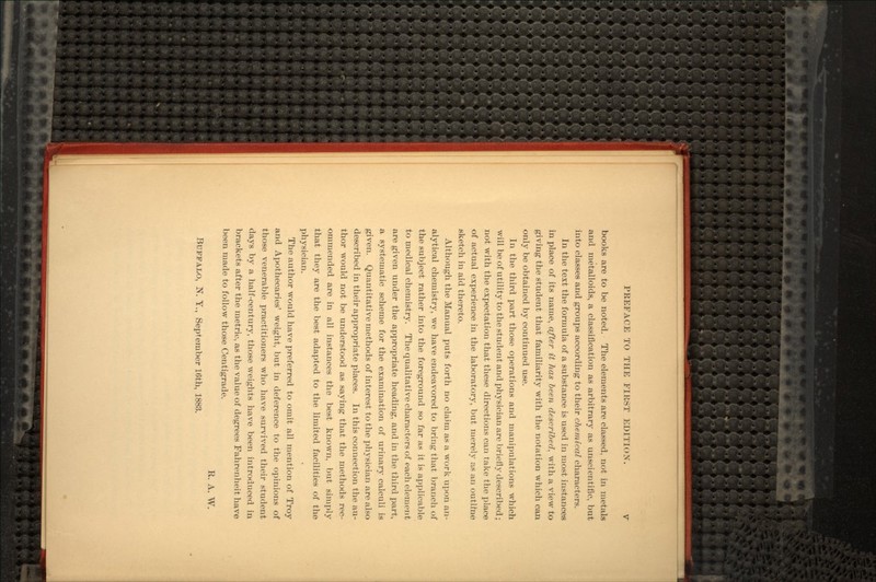 books are to be noted. The elements are classed, not in metals and metalloids, a classification as arbitrary as unscientific, but into classes and groups according to their chemical characters. In the text the formula of a substance is used in most instances in place of its name, after it has been described, with a view to giving the student that familiarity with the notation which can only be obtained by continued use. In the third part those operations and manipulations which will be of utility to the student and physician are briefly described; not with the expectation that these directions can take the place of actual experience in the laboratory, but merely as an outline sketch in aid thereto. Although the Manual puts forth no claim as a work upon an- alytical chemistry, we have endeavored to bring that branch of the subject rather into the foreground so far as it is applicable to medical chemistry. The qualitative characters of each element are given under the appropriate heading, and in the third part, a systematic scheme for the examination of urinary calculi is given. Quantitative methods of interest to the physician are also described in their appropriate places. In this connection the au- thor would not be understood as saying that the methods rec- ommended are in all instances the best known, but simply that they are the best adapted to the limited facilities of the physician. The author would have preferred to omit all mention of Troy and Apothecaries' weight, but in deference to the opinions of those venerable practitioners who have survived their student days by a half-century, those weights have been introduced in brackets after the metric, as the value of degrees Fahrenheit have been made to follow those Centigrade. R. A. W. BUFFALO, N. Y., September 16th, 1883.