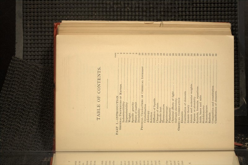 TABLE OF CONTENTS. PAGE PART I.—INTRODUCTION 1 GENERAL PROPERTIES OF MATTER 2 Indestructibility 2 Impenetrability 2 Weight 2 Specific gravity 3 States of matter 9 Divisibility 10 PHYSICAL CHARACTERS OF CHEMICAL INTEREST 10 Crystallization 10 Allotropy 15 Solution 15 Diffusion of liquids 17 Change of state 18 Specific heat 19 Thermometers 20 Spectroscopy 21 Polarimetry 25 Chemical effects of light 26 Galvanic electricity 27 CHEMICAL COMBINATION 30 Elements 30 Combination of elements 30 Atomic theory 32 Atomic and molecular weights 34 Valence or atomicity 38 Symbols, formulae, equations 39 Acids, bases and salts 41 Stoichiometry 44 Nomenclature 46 Radicals 49 Composition and constitution 50 Classification of elements 52