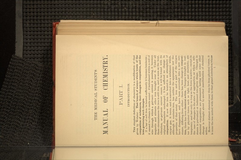 THE MEDICAL STUDENT'S MANUAL OF CHEMISTRY. PART I. INTRODUCTION. THE simplest definition of chemistry is a modification of that given by Webster : That branch of science which treats of the composition of substances, their changes in composition, and the laws governing- such changes. If a bar of soft iron be heated sufficiently it becomes luminous ; if caused to vibrate it emits sound ; if introduced within a coil of wire through which a galvanic current is passing, it becomes magnetic and attracts other iron brought near it. Under all these circumstances the iron is still iron, and so soon as the heat, vibration, or galvanic current ceases, it will be found with its original characters unchanged ; it has suffered no change in composition. If now the iron be heated in an atmosphere of oxygen gas, it burns, and is converted into a substance which, although it contains iron, has neither the appearance nor the properties of that metal. The iron and a part of the oxygen have disappeared, and have been converted into a new sub- stance, differing from either ; there has been change in composi- tion, there has been chemical action. Changes wrought in mat- ter by physical forces, such as light, heat, and electricity, are temporary, and last only so long as the force is active ; except in the case of changes in the state of aggregation, as when a sub- stance is pulverized or fashioned into given shape. Changes in chemical composition are permanent, lasting until some other change is brought about by another manifestation of chemical action. However distinct chemical may thus be from physical forces, it is none the less united with them in that grand correlation whose