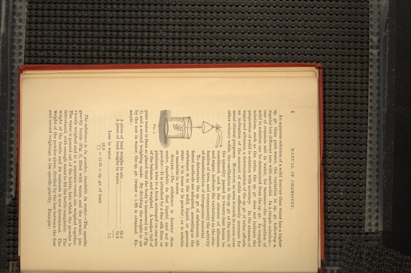 An aqueous solution of a solid heavier than water has a higher sp. gr. than pure water, the variation in sp. gr. following a regular but different rate with each solid. In a simple solution— one of common salt in water, for instance—the proportion of solid in solution can be determined from the sp. gr. In complex solutions, such as the urine, the sp. gr. does not indicate the proportion of solid in solution with accuracy. In the absence of sugar and albumen, a determination of the sp. gr. of urine affords an indication of the amount of solids sufficiently accurate for usual clinical purposes. Moreover, as urea is much in excess over other urinary solids, the oscillations in the sp. gr. of the urine, if the quantity passed in twenty-four hours be considered, and in the absence of albumen and sugar, indicate the variations in the elim- ination of urea, and consequently the activity of disassimilation of nitrogenous material. To determine the sp. gr. of substances, dif- ferent methods are adopted, according as the substance is in the solid, liquid, or gaseous state ; is in mass or in powder ; or is soluble or insoluble in water. SOLIDS.—The substance is heavier than water, insoluble in that liquid, and not in powder.—It is attached by a fine silk fibre or platinum wire to a hook arranged on one arm of the balance, and weighed. A beaker full of pure water is then so placed that the body is immersed in it (Fig. 1), and a second weighing made. By dividing the weight in air by the loss in water, the sp. gr. (water = 1.00) is obtained. Ex- ample : A piece of lead weighs in air 82.0 A piece of lead weighs in water 74.9 Loss in water. 7.1 82.0 -~~* = 11.55 = sp. gr. of lead. FIG. 1. The substance is in powder, insoluble in water.—The specific gravity bottle (Fig. 3), filled with water, and the powder, pre- viously weighed and in a separate vessel, are weighed together. The water is poured out of the bottle, into which the powder is introduced, with enough water to fill the bottle completely. The weight of the bottle and its contents is now determined. The weight of the powder alone, divided by the loss between the first and second weighings, is tbe specific gravity. Example :