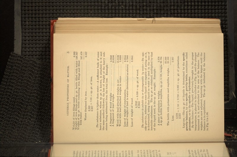 Weight of iron filings used 6.562 Weight of iron filings and sp. gr. bottle filled with water 148.327 Weight of sp. gr. bottle containing iron filings and filled with water 147.470 Water displaced by iron 0.857 6.562 O g57 = 7.65 = sp. gr. of iron. The substance is lighter than water.—A sufficient bulk of some heavy substance, whose sp. gr. is known, is attached to it and the same method followed, the loss of weight of the heavy sub- stance being subtracted from the total loss. Example : A fragment of wood weighs 4.3946 A fragment of lead weighs 10.6193 Wood with lead attached weighs in air 15.0139 Wood with lead attached weighs in water 5.9295 Loss of weight of combination ....... . .............. 9.0844 L6ss of weight of lead in water (determined as above) 0. 7903 Loss of weight of wood ........................... 8.2941 6 = 0.529 = sp. gr. of wood. The substance is soluble in or decomposable by water. — Its spe- cific gravity, referred to some liquid not capable of acting on it, is determined, using that liquid as water is used in the case of insoluble substances. The sp. gr. so obtained, multiplied by that of the liquid used, is the sp. gr. sought. Example : A piece of potassium weighs ....................... 2.576 A sp. gr. bottle full of naphtha, sp. gr. 0. 758, weighs 22. 784 25.360 The bottle with potassium and naphtha weighs ... 23. 103 Loss 2.257 2'576 = 1.141 X 0.758 = 0.865 = sp. gr. of potassium. 2.257 LIQUIDS.—The sp. gr. of liquids is determined by the specific gravity balance, by the specific gravity bottle, sometimes called picnometer, or by the spindle or hydrometer. By the balance.—The liquid, previously brought to the proper temperature, is placed in the cylinder a (Fig. 2), and the plunger immersed in it, and attached to the arm of the balance. The weights are now adjusted, beginning with the largest, until the balance is in equilibrium. The sp. gr. indicated by the balance in Fig. 2 is 1.98.