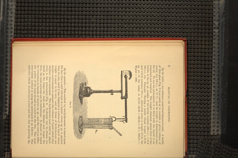 By the bottle.—An ordinary analytical balance is used. A bottle of thin glass (Fig. 3) is so made as to contain a given volume of water, say 100 c.c., at 15° C., and its weight is determined once- for all. To use the picnorneter, it is filled with the liquid to be examined and weighed. The weight obtained, minus that of the bottle, is the sp. gr. sought, if the bottle contain 1000 c.c.; 1-10 if 100 c.c., etc. Example : Having a bottle whose weight is 35.35, and which contains 100 c.c.; filled with urine it weighs 137.91, the sp. gr. of the urine is 137.91-35.35 = 102.56 X 10 = 1025.6— Water = 1000. FIG. 2. By the spindle.—The method by the hydrometer is based upon the fact that a solid will sink in a liquid, whose sp. gr. is greater than its own, until it has displaced a volume of the liquid whose weight is equal to its own; and all forms of hydrometers are simply contrivances to measure the volume of liquid which they displace when immersed. The hydrometer most used by physi- cians is the urinometer (Fig. 4). It should not be chosen too small, as the larger the bulb, and the thinner and longer the stem, the more accurate are its indications. It should be tested by immersion in liquids of known sp. gr., and the error at differ- ent points of the scale should be noted on the box. The most convenient method of using the instrument is as follows : The cylinder, which should have a foot and rim, but no pouring lip,