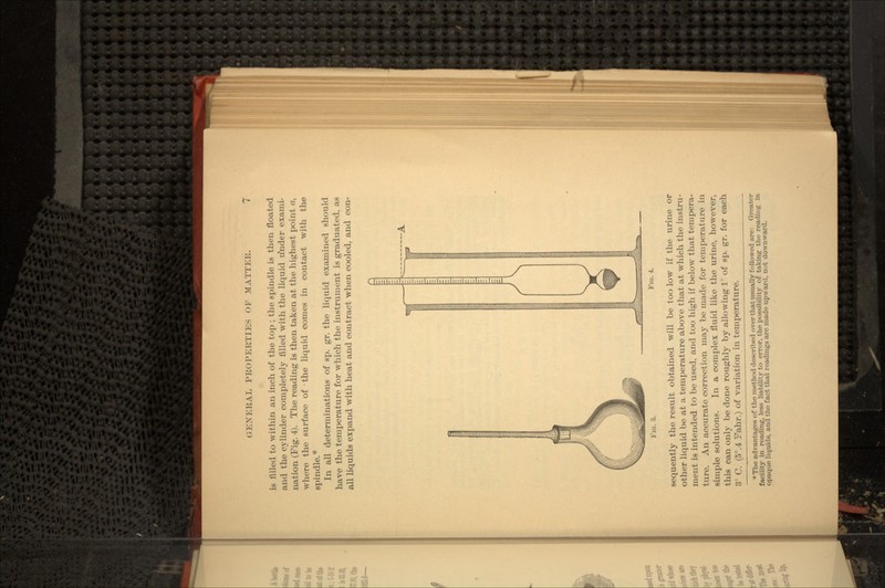 is filled to within an inch of the top ; the spindle is then floated and the cylinder completely filled with the liquid under exami- nation (Fig. 4). The reading is then taken at the highest point a, where the surface of -the liquid comes in contact with the spindle.* In all determinations of sp. gr. the liquid examined should have the temperature for which the instrument is graduated, as all liquids expand with heat and contract when cooled, and con- FIG. 3. FIG. 4. sequently the result obtained will be too low if the urine or other liquid be at a temperature above that at which the instru- ment is intended to be used, and too high if below that tempera- ture. An accurate correction may be made for temperature in simple solutions. In a complex fluid like the urine, however, this can only be done roughly by allowing 1 ° of sp. gr. for each 3° C. (5°.4 Fahr.) of variation in temperature. * The advantages of the method described over that iisually followed are: Greater facility in reading, less liability to error, the possibility of taking the readiug in opaque liquids, and the fact that readings are made upward, not downward.